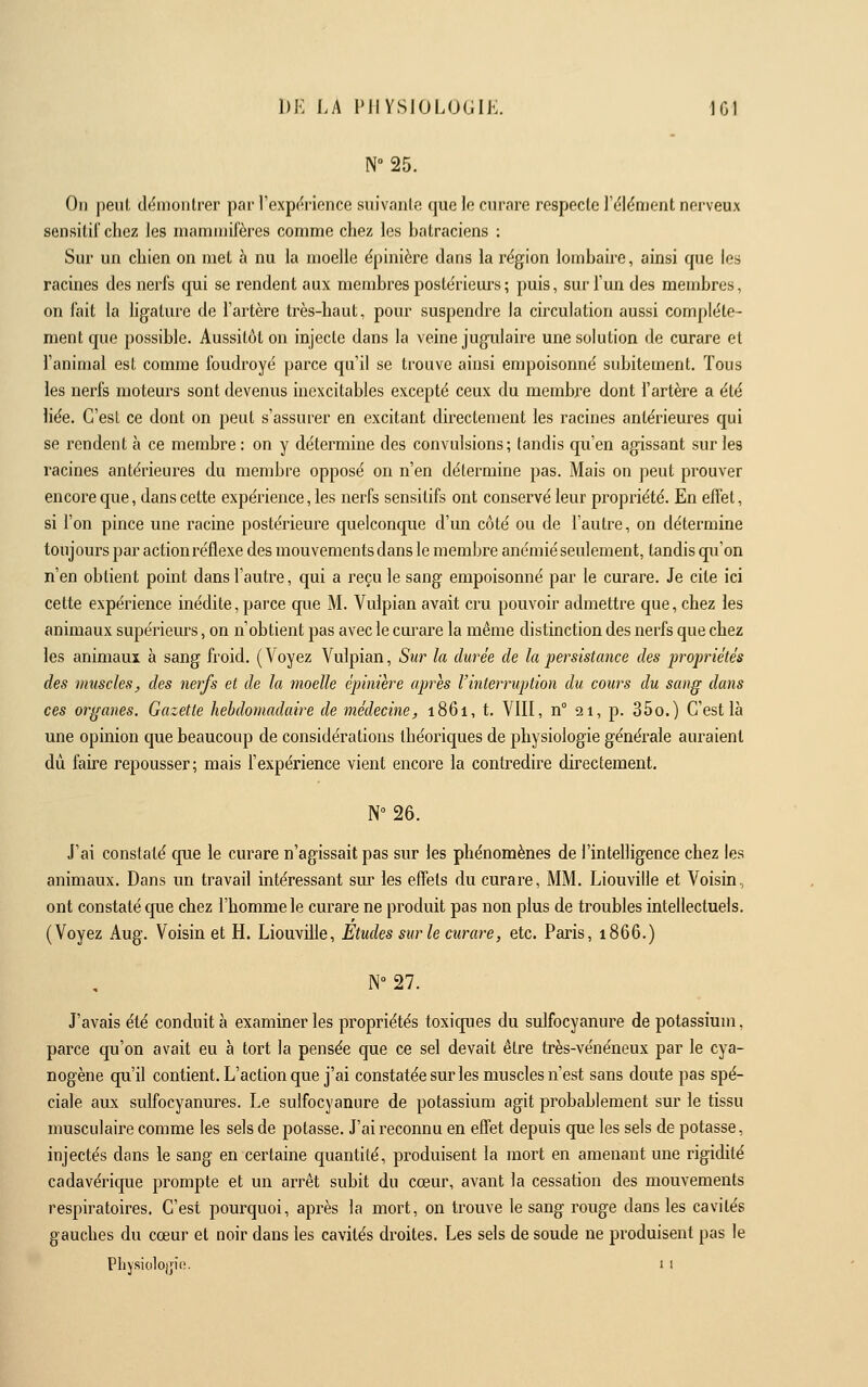N-as. On peut démontrer par l'expc^rience suivanle que le curare respecte l'élément nerveux sensiliï chez les mammifères comme chez les batraciens : Sur un chien on met à nu la moelle épinière dans la région lombaire, ainsi que les racines des nerfs qui se rendent aux membres postérieurs ; puis, sur l'un des membres, on fait la ligature de l'artère très-haut, pour suspendre la circulation aussi complète- ment que possible. Aussitôt on injecte dans la veine jugulaire une solution de curare et l'animai est comme foudroyé parce qu'il se trouve ainsi empoisonné subitement. Tous les nerfs moteurs sont devenus inexcitables excepté ceux du membre dont l'artère a été liée. C'est ce dont on peut s'assurer en excitant directement les racines antérieures qui se rendent à ce membre : on y détermine des convulsions; tandis cpi'en agissant sur les racines antérieures du membre opposé on n'en détermine pas. Mais on peut prouver encore que, dans cette expérience, les nerfs sensitifs ont conservé leur propriété. En effet, si l'on pince une racine postérieure quelconque d'un côté ou de l'autre, on détermine toujours par action réflexe des mouvements dans le membre anémié seulement, tandis qu'on n'en obtient point dans l'autre, qui a reçu le sang empoisonné par le curare. Je cite ici cette expérience inédite, parce que M. Vulpian avait cru pouvoir admettre que, chez les animaux supérieurs, on n'obtient pas avec le cm'are la même distinction des nerfs que chez les animaux à sang froid. (Voyez Vulpian, Sur la durée de la persistance des propriétés des muscles y des nerfs et de la moelle épinière après l'interruption du cours du sang dans ces organes. Gazette hebdomadaire de médecine, 1861, t. VIII, n° 21, p. 350.) C'est là une opinion que beaucoup de considérations théoi'iques de physiologie générale auraient dû faire repousser; mais l'expérience vient encore la contredire directement. N°26. J'ai constaté cpe le curare n'agissait pas sur les phénomènes de l'intelligence chez les animaux. Dans un travail intéressant sur les effets du curare, MM. Liouville et Voisin, ont constaté que chez l'homme le curare ne produit pas non plus de troubles intellectuels. (Voyez Aug. Voisin et H. Liouville, Etudes sur le curare, etc. Paris, 1866.) N° 27. J'avais été conduit à examiner les propriétés toxiques du sulfocyanure de potassium, parce qu'on avait eu à tort la pensée que ce sel devait être très-vénéneux par le cya- nogène qu'il contient. L'action que j'ai constatée sur les muscles n'est sans doute pas spé- ciale aux sulfocyanures. Le sulfocyanure de potassium agit probablement sur le tissu musculaire comme les sels de potasse. J'ai reconnu en effet depuis que les sels de potasse, injectés dans le sang en certaine quantité, produisent la mort en amenant une rigidité cadavérique prompte et un arrêt subit du cœur, avant la cessation des mouvements respiratoires. C'est pourquoi, après la mort, on trouve le sang rouge dans les cavités gauches du cœur et noir dans les cavités droites. Les sels de soude ne produisent pas le Physiologie. 1 i