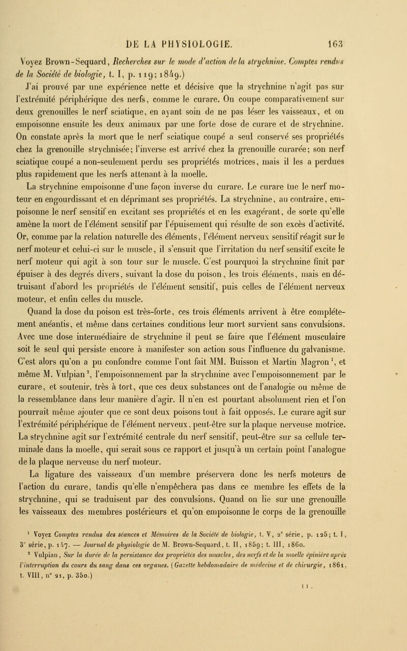 Voyez Brown-Sequard, Recherches sur le mode d'action delà strychnine. Comptes rendus de la Société de biologie, t. I, p. 119; 18/19.) J'ai prouvé par une expérience nette et décisive que la strychnine n'agit pas sur l'extrémité périphérique des nerfs, comme le curare. On coupe comparativement sui- deux grenouilles le nerf sciatiqiie, en ayant soin de ne pas léser les vaisseaux, et on empoisonne ensuite les deux animaux par une forte dose de curare et de strychnine. On constate après la mort que ie nerf sciatique coupé a seul conservé ses propriétés chez la grenouille slrychnisée; l'inverse est arrivé chez la grenouille curarée; son nerf sciatique coupé a non-seulement perdu ses propriétés motrices, mais il les a perdues plus rapidement que les nerfs attenant à la moelle. La strychnine empoisonne d'une façon inverse du curare. Le curare tue le nerf mo- teur en engourdissant et en déprimant ses propriétés. La strychnine, au contraire, em- poisonne ie nerf sensitif en excitant ses propriétés et en les exagérant, de sorte qu'elle amène la mort de l'élément sensitif par l'épuisement qui résulte de son excès d'activité. Or, comme par la relation naturelle des éléments, l'élément nerveux sensitif réagit sur le nerf moteur et celui-ci sur le muscle, il s'ensuit que firritation du nerf sensitif excite le nerf moteur qui agit à son tour sur le muscle. C'est pourquoi la strychnine finit par épuiser à des degrés divers, suivant la dose du poison, les trois éléments, mais en dé- truisant d'abord les propriétés de l'élément sensitif, puis celles de l'élément nerveux moteur, et enfin celles du muscle. Quand la dose du poison est très-forte, ces trois éléments arrivent à être complète- ment anéantis, et même dans certaines conditions leur mort survient sans convulsions. Avec une dose intermédiaire de stryclmine il peut se faire que l'élément musculaire soit le seul qui persiste encore à manifester son action sous finfluence du galvanisme. C'est alors qu'on a pu confondre comme l'ont fait MM. Buisson et Martin Magron\ et même M. Vulpian\ l'empoisonnement par la strychnine avec l'empoisonnement par le curare, et soutenir, très à tort, que ces deux substances ont de l'analogie ou même de la ressemblance dans leur manière d'agir. Il n'en est pom^tant absolument rien et l'on pourrait même ajouter que ce sont deux poisons tout h fait opposés. Le curare agit sm' l'extrémité périphérique de l'élément nerveux, peut-être sur la plaque nerveuse motrice, La strychnine agit sur l'extrémité centrale du nerf sensitif, peut-être sur sa cellule ter- minale dans la moelle, qui serait sous ce rapport et jusqu'à un certain point l'analogue de la plaque nerveuse du nerf moteur. La ligature des vaisseaux d'un membre préservera donc les nerfs moteurs de l'action du curare, tandis qu'elle n'empêchera pas dans ce membre les effets de la strychnine, qui se traduisent par des convulsions. Quand on lie sur ime gi^enouille les vaisseaux des membres postérieurs et qu'on empoisonne le corps de la grenouille ' Voyez Comptes rendus des séances et Mémoires de la Société de biologie, t. V, 2' série, p. 1125; t. I, 3 série, p. ih']. — Journal de phijsiologie de M. Brown-Sequard, t. II, 1869; t. III, 1860.  Vulpian , Sxir la durée de la persistance des projmétés des muscles, des nerfs et de la moelle épinière après l'interruption du cours du sang datis ces organes. (Gazette hebdomadaire de médecine et de chirurgie, 1861, t, VIII, 11° Qi, p. 35o.) 1 1 .