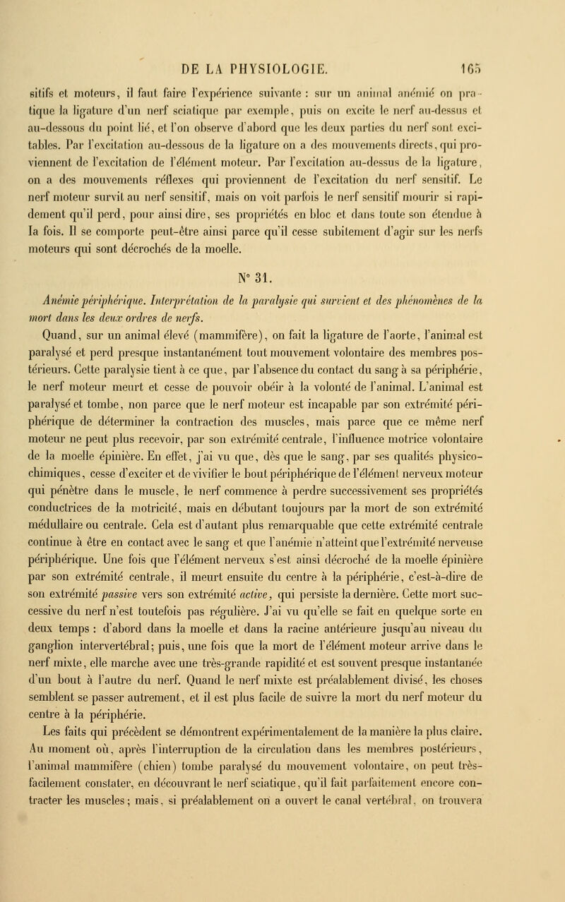 eitifs et moteurs, il faut faire l'expe'rionce suivante : sur un omIiikiI .'inf^uiic on pra- tique la ligature d'un nerf sciatique par exenqile, puis on excite le nerf au-dessus et au-dessous du point lid, et l'on observe d'abord que les deux parties du nerf sont exci- tables. Par l'excitation au-dessous de la ligature on a clés mouvements directs, qui pro- viennent de l'excitation de l'élément moteur. Par l'excitation au-dessus de la ligature, on a des mouvements réflexes qui proviennent de l'excitation du nerf sensitif. Le nerf moteur survit au nerf sensitif, mais on voit parfois le nerf sensitif mourir si rapi- dement qu'il perd, pour ainsi dire, ses propriétés en bloc et dans toute son étendue à la fois. Il se comporte peut-être ainsi parce qu'il cesse subitement d'agir siu* les nerfs moteurs qui sont décrochés de la moelle. N 31. Anémie périphérique. Interprétation de la paralysie qui survient et des phénomènes de la mort dans les deux ordres de nerfs. Quand, sur un animai élevé (mammifère), on fait la ligature de l'aorte, l'animal est paralysé et perd presque instantanément tout mouvement volontaire des membres pos- térieiu-s. Cette paralysie tient à ce que, par l'absence du contact du sang à sa périphérie, le nerf moteur meurt et cesse de pouvoir obéir à la volonté de l'animal. L'animal est paralysé et tombe, non parce que le nerf moteur est incapable par son extrémité péri- phérique de déterminer la contraction des muscles, mais parce que ce même nerf moteur ne peut plus recevoir, par son extrémité centrale, l'influence motrice volontaire de la moelle épinière. En effet, j'ai vu que, dès que le sang, par ses qualités physico- chimiques, cesse d'exciter et de vivifier le bout périphérique de l'élément nerveux moteur qui pénètre dans le muscle, le nerf commence à perdre successivement ses propriétés conductrices de la motricité, mais en débutant toujours par la mort de son extrémité médullaii^e ou centrale. Cela est d'autant plus remarquable que cette extrémité centrale continue à être en contact avec le sang et que l'anémie n'atteint que l'extrémité nerveuse périphérique. Une fois que l'élément nerveux s'est ainsi décroché de la moelle épinière par son extrémité centrale, il meurt ensuite du centre à la périphérie, c'est-à-dire de son extrémité j;flss«t;e vers son extrémité active, qui persiste la dernière. Cette mort suc- cessive du nerf n'est toutefois pas réguUère. J'ai vu qu'elle se fait en quelque sorte en deux temps : d'abord dans la moelle et dans la racine antérieure jusqu'au niveau du ganglion intervertébral ; puis, une fois que la mort de l'élément moteur arrive dans le nerf mixte, elle marche avec une très-grande rapidité et est souvent presque instantanée d'un bout à l'autre du nerf. Quand le nerf mixte est préalablement divisé, les choses semblent se passer autrement, et il est plus facile de suivre la mort du nerf motem du centre à la périphérie. Les faits qui précèdent se démontrent expérimentalement de la manière la plus claire. Au moment où, après l'interruption de la circulation dans les membres postérieurs, l'animal mammifère (chien) tombe paralysé du mouvement volontaii^e, on peut très- facilement constater, en découvrant le nerf sciatique, qu'il fait parfaitement encore con- tracter les muscles ; mais, si préalablement on a ouvert le canal vertébral, on trouvera