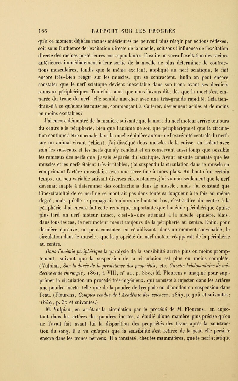 qu'à ce moment déjà les racines antérieures ne peuvent pkis réagir par actions réflexes, soit sous l'influence de l'excitation directe de la moelle, soit sous l'influence de l'excitation directe des racines postérieures correspondantes. Ensuite on verra l'excitation des racines antérieures immédiatement à lem^ sortie de la moelle ne plus déterminer de contrac- tions musculaires, tandis que le même excitant, appliqué au nerf sciatique, le fait encore très-bien réagir sur les muscles, qui se contractent. Enfin on peut encore constater que le nerf sciatique devient inexcitable dans son tronc avant ses derniers rameaux périphériques. Toutefois, ainsi que nous l'avons dit, dès que la mort s'est em- parée du tronc du nerf, elle semble marcher avec une très-grande rapidité. Gela tien- drait-il à ce qu'alors les muscles, commençant à s'altérer, deviennent acides et de moins en moins excitables? J'ai encore démontré de la manière suivante que la mort du nerf moteur arrive toujours du centre à la périphérie, bien que l'anémie ne soit que périphérique et que la circula- tion continue à être normale dans la moelle épinière autour de l'extrémité centrale du nerf: sur un animal vivant (chien), j'ai disséqué deux muscles de la cuisse, en isolant avec soin les vaisseaux et les nerfs qui s'y rendent et en conservant aussi longs que possible les rameaux des nerfs que j'avais séparés du sciatique. Ayant ensuite constaté que les muscles et les nerfs étaient très-irritables, j'ai suspendu la circulation dans le muscle en comprimant l'artère musculaire avec une serre fine à mors plats. Au bout d'un certain temps, un peu variable suivant diverses circonstances, j'ai vu non-seulement que le nerf devenait inapte à déterminer des contractions dans le muscle, mais j'ai constaté que l'inexcitabilité de ce nerf ne se montrait pas dans toute sa longueur à la fois au même degré, mais qu'elle se propageait toujours de haut en bas, c'est-à-dire du centre à la périphérie. J'ai encore fait cette remarque importante que l'anémie périphérique épuise plus tard un nerf moteur intact, c'est-à-dire attenant à la moelle épinière. Mais, dans tous les cas, le nerf moteur meurt toujours de la périphérie au centre. Enfin, pour dernière épreuve, on peut constater, en rétablissant, dans un moment convenable, la circulation dans le muscle , que la propriété du nerf moteur réapparaît de la périphérie au centre. Dans l'anémie périphérique la paralysie de la sensibilité arrive plus ou moins promp- tement, suivant que la suspension de la circulation est plus ou moins complète. (Vulpian, Sur la durée de la persistance des propriélés, etc. Gazette hebdomadaire de mé- decineetde chirurgie, 1861, t. VIII, n 91, p. 35o.) M. Flourens a imaginé pour sup- primer la circulation un procédé très-ingénieux, qui consiste à injecter dans les artères une poudre inerte, telle que de la poudre de lycopode ou d'amidon en suspension dans l'eau. (Flourens, Comptes rendus de l'Académie des sciences, 18^7,p. goS et suivantes ; 18^9, p. 87 et suivantes.) M. Vulpian, en arrêtant la circulation par le procédé de M. Flourens, en injec- tant dans les artères des poudres inertes, a étudié d'une manière plus précise qu'on ne l'avait fait avant lui la disparition des propriétés des tissus après la soustrac- tion du sang. Il a vu qu'après que la sensibilité s'est retirée de la peau elle persiste encore dans les troncs nerveux. Il a constaté, chez les mammifères, que le nerf sciatique