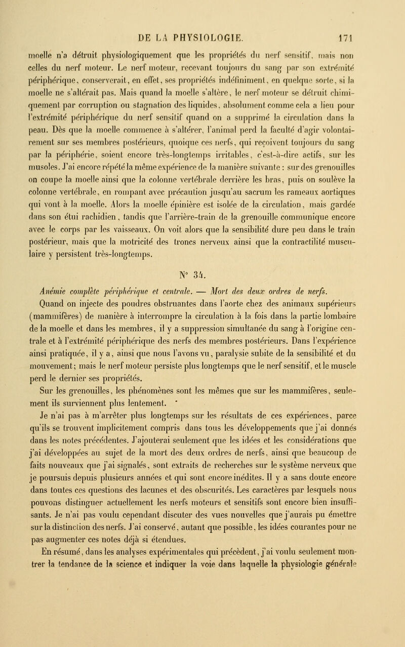 moelle n'a dëtruit physiologiqiiement que les propriëtës du nerf sensilif, mais non celles du nerf moteur. Le nerf uioleur, recevant toujours du sang par son extrémité périphérique, conserverait, en effet, ses propriétés indéfiniment, en quelque sorte, si la moelle ne s'altérait pas. Mais quand la moelle s'altère, le nerf moteur se détruit chimi- quement par corruption ou stagnation des liquides, absolument comme cela a lieu pour l'extrémité périphérique du nerf sensitif quand on a supprimé la circulation dans la peau. Dès que la moelle commence à s'altérer, l'animal perd la faculté d'agir volontai- rement sur ses membres postérieurs, quoique ces nerfs, qui reçoivent toujours du sang par la périphérie, soient encore très-longtemps irritables, c'est-à-dire actifs, sur les musoles. J'ai encore répété la même expérience de la manière suivante : sur des grenouilles on coupe la moelle ainsi que la colonne vertébrale derrière les bras, puis on soulève la colonne vertébrale, en rompant avec précaution jusqu'au sacrum les rameaux aortiques qui vont à la moelle. Alors la moelle épinière est isolée de la circulation, mais gardée dans son étui rachidien, tandis que l'arrièi-e-train de la grenouille communique encore avec le corps par les vaisseaux. On voit alors que la sensibilité dure peu dans le train postérieur, mais que la motricité des troncs nerveux ainsi que la contractilité muscu- laire y persistent très-longtemps. Anémie complète périphérique et centrale. — Mort des deux ordres de nerfs. Quand on injecte des poudres obstruantes dans l'aorte chez des animaux supérieurs (mammifères) de manière à interrompre la circulation à la fois dans la partie lombaire de la moelle et dans les membres, il y a suppression simultanée du sang à l'origine cen- trale et à l'extrémité périphérique des nerfs des membres postériem^s. Dans l'expérience ainsi pratiquée, il y a, ainsi que nous l'avons vu, paralysie subite de la sensibilité et du mouvement ; mais le nerf moteur persiste plus longtemps que le nerf sensitif, et le muscle perd le dernier ses propriétés. Sur les grenouilles, les phénomènes sont les mêmes que sur les mammifères, seule- ment ils surviennent plus lentement. * Je n'ai pas à m'arrêter plus longtemps sur les résultats de ces expériences, parce qu'ils se trouvent imphcitement compris dans tous les développements que j'ai donnés dans les notes précédentes. J'ajouterai seulement que les idées et les considérations que j'ai développées au sujet de la mort des deux ordres de nerfs, ainsi que beaucoup de faits nouveaux que j'ai signalés, sont extraits de recherches sur le système nerveux que je poursuis depuis plusieurs années et qui sont encore inédites. Il y a sans doute encore dans toutes ces questions des lacunes et des obscurités. Les caractères par lesquels nous pouvons distinguer actuellement les nerfs moteurs et sensitifs sont encore bien insuffi- sants. Je n'ai pas voulu cependant discuter des vues nouvelles que j'aurais pu émettre sur la distinction des nerfs. J'ai conservé, autant que possible, les idées courantes pour ne pas augmenter ces notes déjà si étendues. En résumé, dans les analyses expérimentales qui précèdent, j'ai voulu seulement mon- trer la tendance de la science et indiquer la voie dans laquelle la physiologie générale