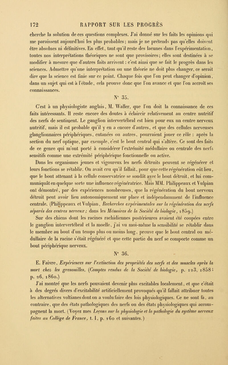 cherche la solution de ces questions complexes. J'ai donné sur les faits les opinions qui me paraissent aujourd'hui les plus probables ; mais je ne pre'tends pas qu'elles doivent être absolues ni définitives. En effet, tant qu'il reste des lacunes dans l'expérimentation, toutes nos interprétations théoriques ne sont que provisoires ; elles sont destinées à se modifier à mesure que d'autres faits arrivent : c'est ainsi que se fait le progrès dans les sciences. Admettre qu'une interprétation ou ime théorie ne doit plus changer, ce serait dire que la science est finie sur ce point. Chaque fois que l'on peut changer d'opinion, dans un sujet qui est à l'étude, cela prouve donc que l'on avance et que l'on accroît ses connaissances. N° 35. C'est à un physiologiste anglais, M. Waller, que l'on doit la connaissance de ces faits intéressants. Il reste encore des doutes à éclaircir relativement au centre nutritif des nerfs de sentiment. Le ganghon intervertébral est bien pour eux un centre nerveux nutritif, mais il est probable qu'il y en a encore d'autres, et que des cellules nerveuses glanglionnaires périphériques, cutanées ou autres, pourraient jouer ce rôle : après la section du nerf optique, par exemple, c'est le bout central qui s'altère. Ce sont des faits de ce genre qui m'ont porté à considérer l'extrémité médullaire ou centrale des nerfs sensitifs comme une extrémité périphérique fonctionnelle ou active. Dans les organismes jeunes et vigoureux les nerfs détruits peuvent se régénérer et leurs fonctions se rétablir. On avait cru qu'il fallait, pour que cette régénération eût heu, que le bout attenant à la cellule conservatrice se soudât avec le bout détruit, et lui com- muniquât en quelque sorte une influence régénératrice. Mais MM. Philippeaux et Vulpian ont démontré, par des expériences nombreuses, que la régénération du bout nerveux détruit peut avou' heu autonomiquement sur place et indépendamment de l'influence centrale. (Philippeaux et Vulpian, Recherches expérimentales sur la régénération des nerfs séparés des centres nerveux; dans les Mémoires de la Société de biologie, iSôg.) Sur des chiens dont les racines rachidiennes postérieures avaient été coupées entre le ganglion intervertébral et la moelle, j'ai vu moi-même la sensibihté se rétablir dans le membre au bout d'un temps plus ou moins long, preuve que le bout central ou mé- dullaire de la racine s'était régénéré et que cette partie du nerf se comporte comme un bout périphérique nerveux. N° 36. E. Faivre, Expériences sur l'extinction des propriétés des nerfs et des muscles après la mort chez les grenouilles. [Comptes rendus de la Société de biologie, p. i2 3, i858' p. 96, 1860.) J'ai montré que les nerfs pouvaient devenir plus excitables localement, et que c'était à des degrés divers d'excitabilité artificiellement provoqués qu'il fallait attribuer toutes les alternatives voltianes dont on a voulu faire des lois physiologiques. Ce ne sont là, au contraire, que des états pathologiques des nerfs ou des états physiologiques qui accom- pagnent la mort. (Voyez mes Leçons sur ta physiologie et la pathologie du système nerveux faites au Collège de France, t. I, p. 160 et suivantes.)