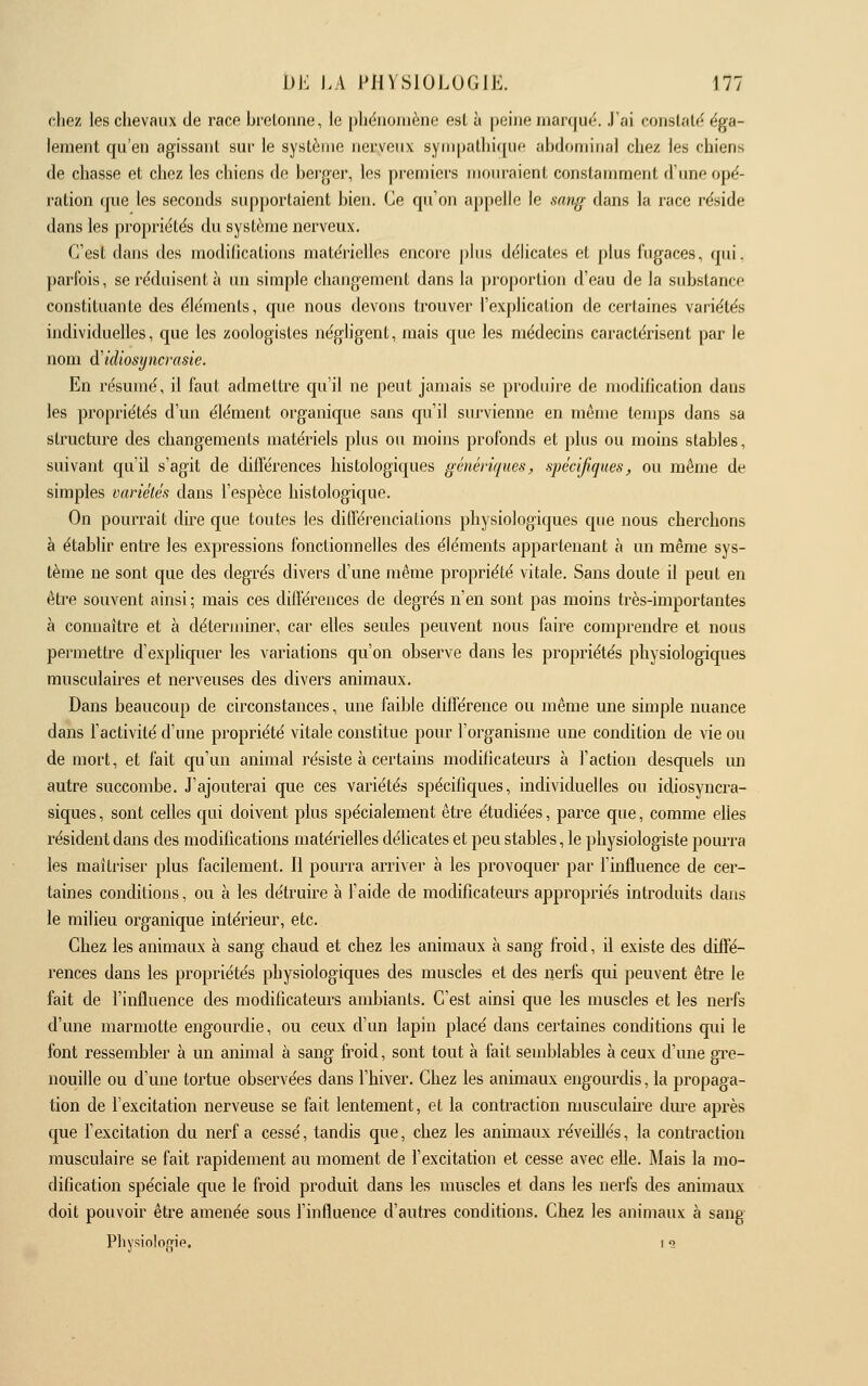 chez les chevaux de race bretonne, le pliénoiuène est à peine marqué. .Pai constaté éga- lement qu'en agissant sur le système nerveux syni[>atliique abdominal chez les chiens de chasse et chez les chiens de berger, les premiers mouraient constamment d'ime opé- ration que les seconds supportaient bien. Ce qu'on appelle le sang dans la race l'éside dans les propriétés du système nerveux. C'est dans des modifications matérielles encore |)lus délicates et plus fugaces, qui. parfois, se réduisent à un simple changement dans la proportion d'eau de la substance constituante des éléments, que nous devons trouver l'explication de certaines variétés individuelles, que les zoologistes néghgent, mais que les médecins caractérisent par le nom à'idiosyncrasie. En résumé, il faut admettre qu'il ne peut jamais se produire de jnodification dans les propriétés d'un élément organique sans qu'il survienne en même tenqjs dans sa structure des changements matériels plus ou moins profonds et plus ou moins stables, suivant qu'il s'agit de différences histologiques génériques^ spécifiques, ou même de simples variélés dans l'espèce histologique. On pourrait dire que toutes les différenciations physiologiques que nous cherchons à établir entre les expressions fonctionnelles des éléments appartenant à un même sys- tème ne sont que des degrés divers d'une même propriété vitale. Sans doute il peut en être souvent ainsi ; mais ces différences de degrés n'en sont pas moins très-importantes à connaître et à déterminer, car elles seules peuvent nous faire comprendre et nous permettre d'expliquer les variations qu'on observe dans les propriétés physiologiques musculaires et nerveuses des divers animaux. Dans beaucoup de circonstances, une faible différence ou même une simple nuance dans l'activité d'une propriété vitale constitue pour l'organisme une condition de vie ou de mort, et fait qu'un animal résiste à certains modificateurs à l'action desquels un autre succombe. J'ajouterai que ces variétés spécifiques, individuelles ou idiosyncra- siques, sont celles qui doivent plus spécialement être étudiées, parce que, comme elles résident dans des modifications matérielles déhcates et peu stables, le physiologiste pourra les maîtriser plus facilement. Il pourra arriver à les provoquer par l'influence de cer- taines conditions, ou à les détruire à l'aide de modificateurs appropriés introduits dans le milieu organique intérieur, etc. Chez les animaux à sang chaud et chez les animaux à sang froid, il existe des diffé- rences dans les propriétés physiologiques des muscles et des nerfs qui peuvent être le fait de l'influence des modificateurs ambiants. C'est ainsi que les muscles et les nerfs d'une marmotte engourdie, ou ceux d'un lapin placé dans certaines conditions qui le font ressembler à un animal à sang froid, sont tout à fait semblables à ceux d'une gre- nouille ou d'une tortue observées dans l'hiver. Chez les animaux engourdis, la propaga- tion de l'excitation nerveuse se fait lentement, et la contraction musculaire dm-e après que fexcitation du nerf a cessé, tandis que, chez les animaux réveillés, la conti'actiou musculaire se fait rapidement au moment de l'excitation et cesse avec elle. Mais la mo- dification spéciale que le froid produit dans les muscles et dans les nerfs des animaux doit pouvoir être amenée sous l'influence d'autres conditions. Chez les animaux à sang Pliysinlogif, i a