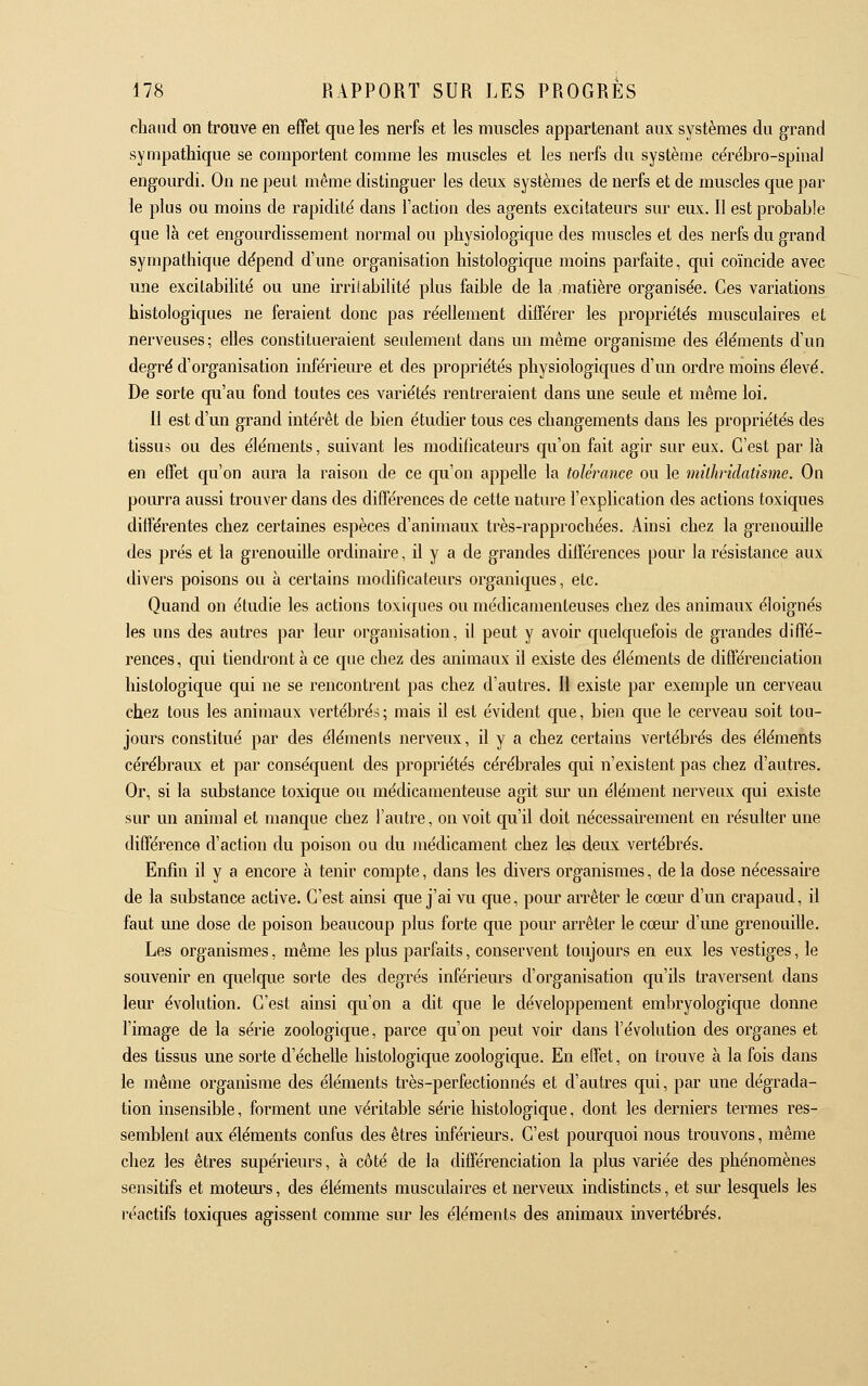 chaud on trouve en effet que les nerfs et les muscles appartenant aux systèmes du grand sympathique se comportent comme les muscles et les nerfs du système ce'rébro-spmal engourdi. On ne peut même distinguer les deux systèmes de nerfs et de muscles que par le plus ou moins de rapidité dans l'action des agents excitateurs sur eax. Il est probable que là cet engourdissement normal ou physiologique des muscles et des nerfs du grand sympathique dépend d'une organisation histologique moins parfaite, qui coïncide avec une excitabilité ou une iri'ilabilité plus faible de la matière organisée. Ces variations histologiques ne feraient donc pas réellement différer les propriétés musculaires et nerveuses; elles constitueraient seulement dans un même organisme des éléments d'un degré d'organisation inférieure et des propriétés physiologiques d'un ordre moins élevé. De sorte qu'au fond toutes ces variétés rentreraient dans une seule et même loi. 11 est d'un grand intérêt de bien étudier tous ces changements dans les propriétés des tissus ou des éléments, suivant les modificateurs qu'on fait agir sur eux. C'est par là en effet qu'on aura la raison de ce qu'on appelle la tolérance ou le mkhriclatisme. On poiu-ra aussi trouver dans des différences de cette nature l'explication des actions toxiques différentes chez certaines espèces d'animaux très-rapprochées. Ainsi chez la grenouille des prés et la grenouille ordinaire, il y a de grandes différences pour la résistance aux divers poisons ou à certains modificateurs organiques, etc. Quand on étudie les actions toxiques ou médicamenteuses chez des animaux éloignés les uns des autres par leur organisation, il peut y avoir quelquefois de grandes diffé- rences, qui tiendront à ce que chez des animaux il existe des éléments de différenciation histologique qui ne se rencontrent pas chez d'autres. Il existe par exemple un cerveau chez tous les animaux vertébrés; mais il est évident que, bien que le cerveau soit tou- jours constitué par des éléments nerveux, il y a chez certains vertébrés des éléments cérébraiLx et par conséquent des propriétés cérébrales qui n'existent pas chez d'autres. Or, si la substance toxique ou médicamenteuse agit sm* un élément nerveux qui existe sur un animal et manque chez l'autre, on voit qu'il doit nécessairement en résulter une différence d'action du poison ou du médicament chez les deux vertébrés. Enfin il y a encore à tenir compte, dans les divers organismes, de la dose nécessaire de la substance active. C'est ainsi que j'ai vu que, pour arrêter le cœur d'un crapaud, il faut une dose de poison beaucoup plus forte que pour arrêter le cœm d'une grenouille. Les organismes, même les plus parfaits, conservent toujours en eux les vestiges, le souvenir en quelque sorte des degrés inférieurs d'organisation qu'ils traversent dans leur évolution. C'est ainsi qu'on a dit que le développement embryologique donne l'image de la série zoologique, parce qu'on peut voir dans l'évolution des organes et des tissus une sorte d'échelle histologique zoologique. En effet, on trouve à la fois dans le même organisme des éléments très-perfectionnés et d'autres qui, par une dégrada- tion insensible, forment une véritable série histologique, dont les derniers termes res- semblent aux éléments confus des êtres inférieurs. C'est pourquoi nous trouvons, même chez les êtres supérieurs, à côté de la différenciation la plus variée des phénomènes sensitifs et motem's, des éléments musculaires et nerveux indistincts, et sur lesquels les réactifs toxiques agissent comme sur les éléments des animaux invertébrés.