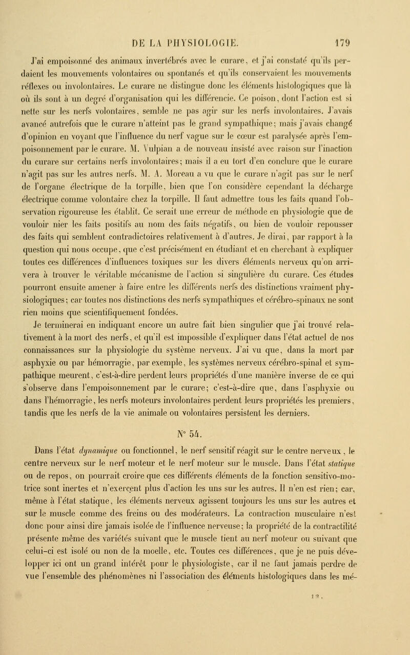 J'ai empoisonne des animaux inverlëbrds avec ie curare, et j'ai constate^ qu'ils per- daient les mouvemenls volontaires ou spontanés et qu'ils conservaienf les inouvoments réilexes ou involonlaires. Le ciu-are ne dislingue donc les élcniejils liislologiques (|ue là cil ils sont à un degré d'organisation qui les dilTérencie. Ce poison, dont l'action est si nette sm- les nerfs volontaires, semble ne pas agir sur les nerfs involontaires. J'avais avancé autrefois que le curare n'atteint pas le grand sympathique; mais j'avais changé d'opinion en voyant que l'influence du nerf vague sur le cœur est paralysée après l'em- poisoimement par le curare. M. \'ulpian a de nouveau insisté avec raison sur l'inaction du curare sur certains nerl's involontaires; mais il a eu tort d'en conclure que le curare n'agit pas sur les autres nerfs. M. A. Moreau a vu cpie le curare n'agit pas sur le nerf de l'organe électrique de la torpille, bien que l'on considère cependant la décharge électrique comme volontaire chez la torpille. Il faut admettre tous les faits quand l'ob- servation rigom-euse les établit. Ce serait une erreur de méthode en physiologie que de vouloir nier les faits positifs au nom des faits négatifs, ou bien de vouloir repousser des faits cpii semblent contradictoires relativement à d'autres. Je dirai, par rapport à la question qui nous occupe, que c'est précisément en étudiant et en cherchant à expliquer toutes ces différences d'influences toxiques sur les divers éléments nerveux qu'on aiTi- vera à trouver le véritable mécanisme de l'action si singulière du curare. Ces études pourront ensuite amener à faire entre les différents nerfs des distinctions vraiment phy- siologiques ; car toutes nos distinctions des nerfs sympathiques et cérébro-spinaux ne sont rien moins que scientifiquement fondées. Je terminerai en indiquant encore mi autre fait bien singulier que j'ai trouvé rela- tivement à la mort des nerfs, et qu'd est impossible d'explicjuer dans l'état actuel de nos connaissances sur la physiologie du système nerveux. J'ai vu que, dans la mort par asphyxie ou par hémorragie, par exemple, les systèmes nerveux cérébro-spinal et sym- pathique mem'ent, c'est-à-dire perdent leurs propriétés d'une manière inverse de ce qui s'observe dans l'empoisonnement par le curare; c'est-à-du-e cpie, dans l'asphyxie ou dans l'hémorragie, les nerfs motem's involontaires perdent leurs propriétés les premiers, tandis que les nerfs de la vie animale ou volontaires persistent les derniers. Dans l'état dynamique ou fonctionnel, le nerf sensitif réagit sur le centre nerveux , le centre nerveux siu- le nerf moteur et le nerf moteur sur le muscle. Dans l'état statique ou de repos, on pourrait croire que ces différents éléments de la fonction sensitivo-mo- trice sont inertes et n'exercent plus d'action les uns sur les autres. Il n'en est rien; car, même à l'état statique, les éléments nerveux agissent toujours les uns sur les autres et sur le muscle comme des freins ou des modérateurs. La contraction musculaire n'est donc pour ainsi dire jamais isolée de l'influence nerveuse; la propriété de la contractilité présente même des variétés suivant que le muscle tient au nerf moteur ou suivant que celui-ci est isolé ou non de la moelle, etc. Toutes ces différences, que je ne puis déve- lopper ici ont un grand intérêt poiu le physiologiste, car il ne faut jamais perdi-e de vue l'ensemble des phénomènes ni l'association des éléments hislologiques dans les mé- 1 a.