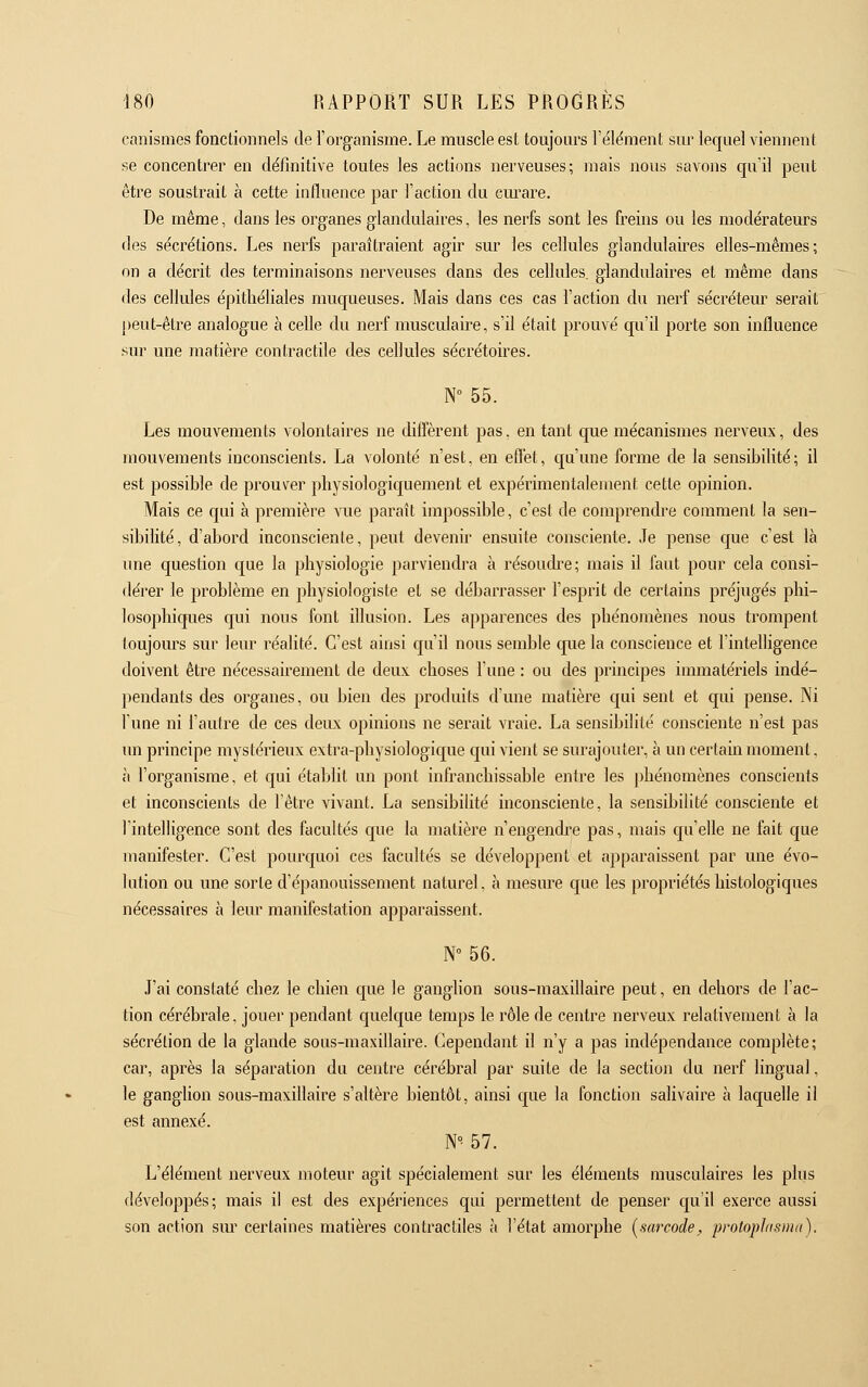 canismes fonctionnels de l'organisme. Le muscle est toujours l'élëment sur lequel viennent se concentrer en définitive toutes les actions nerveuses; mais nous savons qu'il peut être soustrait à cette influence par l'action du cm-are. De même, dans les organes glandulaires, les nerfs sont les freins ou les modérateurs des sécrétions. Les nerfs paraîtraient agir sur les cellules glandulaires elles-mêmes; on a décrit des terminaisons nerveuses dans des cellules, glandulaires et même dans des cellules épithéliales muqueuses. Mais dans ces cas l'action du nerf sécréteur serait peut-être analogue à celle du nerf musculaire, s'il était prouvé qu'il porte son influence sur une matière contractile des cellules sécrétoires. N° 55. Les mouvements volontaires ne diffèrent pas. en tant que mécanismes nerveux, des mouvements inconscients. La volonté n'est, en efi'et, qu'une forme de la sensibilité; il est possible de prouver physiologiquement et expérimentalement cette opinion. Mais ce qui à première vue paraît impossible, c'est de comprendre comment la sen- sibilité, d'abord inconsciente, peut devenir ensuite consciente. Je pense que c'est là une question que la physiologie parviendra à résoudre; mais il faut pour cela consi- dérer le problème en physiologiste et se débarrasser l'esprit de certains préjugés phi- losophiques qui nous font illusion. Les apparences des phénomènes nous trompent toujours sur leur réalité. C'est ainsi qu'il nous semble que la conscience et l'intelligence doivent être nécessairement de deux choses l'une : ou des principes inunatériels indé- pendants des organes, ou bien des produits d'une matière qui sent et qui pense. Ni l'une ni l'autre de ces deux opinions ne serait vraie. La sensibilité consciente n'est pas un principe mystérieux extra-physiologique qui vient se surajouter, à un certain moment, à l'organisme, et qui établit un pont infranchissable entre les phénomènes conscients et inconscients de l'être vivant. La sensibilité inconsciente, la sensibilité consciente et l'intelligence sont des facultés que la matière n'engendi'e pas, mais qu'elle ne fait que manifester. C'est pourquoi ces facultés se développent et apparaissent par une évo- lution ou une sorte d'épanouissement naturel, à mesure que les propriétés histologiques nécessaires à leur manifestation apparaissent. N° 56. J'ai constaté chez le chien que le ganglion sous-maxillaire peut, en dehors de l'ac- tion cérébrale, jouer pendant quelque temps le rôle de centre nerveux relativement à la sécrétion de la glande sous-maxillaire. Cependant il n'y a pas indépendance complète; car, après la séparation du centre cérébral par suite de la section du nerf lingual, le ganghon sous-maxillaire s'altère bientôt, ainsi que la fonction salivaire à laquelle il est annexé. N°- 57. L'élément nerveux moteur agit spécialement sur les éléments musculaires les plus développés; mais il est des expériences qui permettent de penser qu'il exerce aussi son action sm' certaines matières contractiles à l'état amorphe [sarcode, protoplasma).