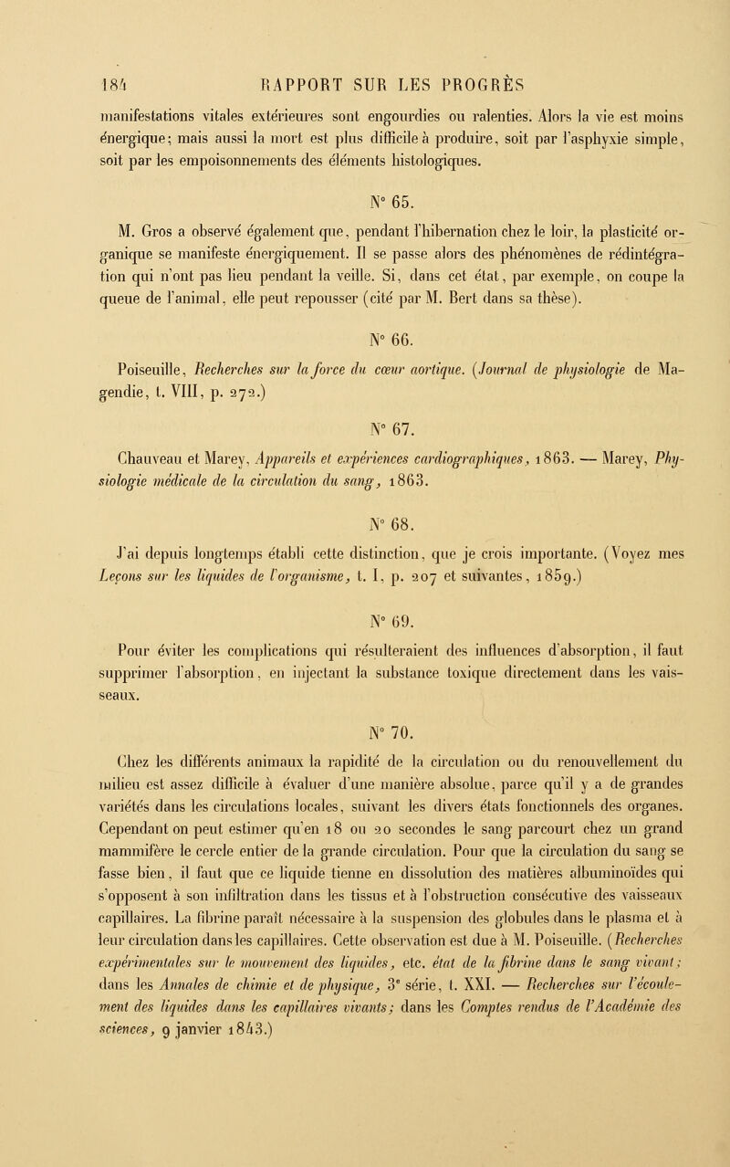 manifestations vitales exte'rieures sont engourdies ou ralenties. Alors la vie est moins énergique; mais aussi la moi^t est plus difficile à produii^e, soit par l'asphyxie simple, soit par les empoisoimements des éle'ments liistologiques. N°65. M. Gros a observe' également que, pendant l'hibernation chez le loii-, la plasticité' or- ganique se manifeste e'nergiquement. Il se passe alors des phénomènes de rédintégra- tion qui n'ont pas heu pendant la veille. Si, dans cet état, pai^ exemple, on coupe la queue de l'animal, elle peut repousser (cité par M. Bert dans sa thèse). N 66. Poiseuille, Recherches sur la force du cœur aortique. (Journal de physiologie de Ma- gendie, t. VIII, p. 272.) N»67. Chauveau et Marey, Appareils et expériences cardiographiques, i863. — Marey, Phy- siologie médicale de la circulation du sang, i863. N° 68. J'ai depuis longtemps établi cette distinction, que je crois importante. (Voyez mes Leçons sur les liquides de l'organisme, t. I, p. 207 et suivantes, 1869.) N° 69. Pour éviter les complications qui résulteraient des influences d'absorption, il faut supprimer l'absorption, en injectant la substance toxique directement dans les vais- seaux. W 70. Chez les différents animaux la rapidité de la circulation ou du renouvehement du miheu est assez difficile à évaluer d'une manière absolue, parce qu'il y a de grandes variétés dans les circulations locales, suivant les divers états fonctionnels des organes. Cependant on peut estimer qu'en 18 ou 20 secondes le sang parcourt chez un grand mammifère le cercle entier de la gi^ande circulation. Pour que la circulation du sang se fasse bien, il faut que ce liquide tienne en dissolution des matières albuminoïdes qui s'opposent à son infiltration dans les tissus et à l'obstruction consécutive des vaisseaux capillaires. La fibrine paraît nécessaire à la suspension des globules dans le plasma et à leur circulation dans les capillaires. Cette observation est due à M. PoiseuiUe. [Recherches expérimentales sur le viouvement des liquides, etc. état de lajihrine dans le sang vivant; dans les Annales de chimie et de physique, 3° série, t. XXI. — Recherches sur l'écoule- ment des liquides dans les capillaires vivants; dans les Comptes rendus de l'Académie des sciences, 9 janvier i8i3.)