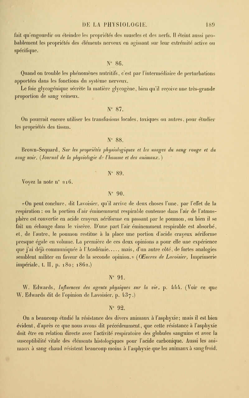 fait qu'engoni'dii' on «'leindio les |)i'0|)ri(,'tës des muscles o( (Ips nerfs, fl (^leinl aussi pio- bablement les propriétés des éléments nerveux en a<rissant sur leur extrémité active ou spécifique. N° 86. Quand on trouble les phénomènes nutritifs, c'est par l'intermédiaire de perturbations apportées dans les fonctions du système nerveux. Le foie glycogénique sécrète la matière glycogène, bien qu'il reçoive une très-grande proportion de sang veineux. N° 87. On pourrait encore utiliser les transfusions locales, toxiques ou autres, pour étudier les propriétés des tissus. N° 88. Brown-Sequard, Sur les propriétés physiologiques et les usages du sang rouge et du sang noir, [Journal de la physiologie di' l'homme et des animaux. ) N° 89. Voyez la note n° si G. N° 90. ffOn peut conclure, dit Lavoisier, qu'il arrive de deux choses l'une, par l'elTet de la respiration : ou la portion d'air éminemment respirable contenue dans l'air de l'atmos- phère est convertie en acide crayeux aériforme en passant par le poumon, ou bien il se fait un échange dans le viscère. D'une part l'air éminemment respirable est absorbé, et, de l'autre, le poumon restitue à la place une portion d'acide crayeux aériforme presque égale en volume. La première de ces deux opinions a pour elle une expérience que j'ai déjà communiquée à l'Académie mais, d'un autre côté, de fortes analogies semblent militer en faveur de la seconde opinion.jî [Œuvres de Lavoisier, Imprimerie impériale, t. II, p. i8o; 1862.) N° 91. VV. Edwards, Influences des agents physiques sur la vie, p. hlili. (Voii- ce que W. Edwards dit de l'opinion de Lavoisier, p. ^87.) N° 92. On a beaucoup étudié la résistance dés divers animaux à l'asphyxie; mais il est bien évident, d'après ce que nous avons dit précédemment, que cette résistance à l'asphyxie doit être en relation directe avec l'activité respiratoire des globules sanguins et avec la susceptibilité vitale des éléments histologiques pour l'acide carbonique. Aussi les ani- maux à sang chaud résistent beaucoup moins à l'asphyxie que les animaux à sang froid.