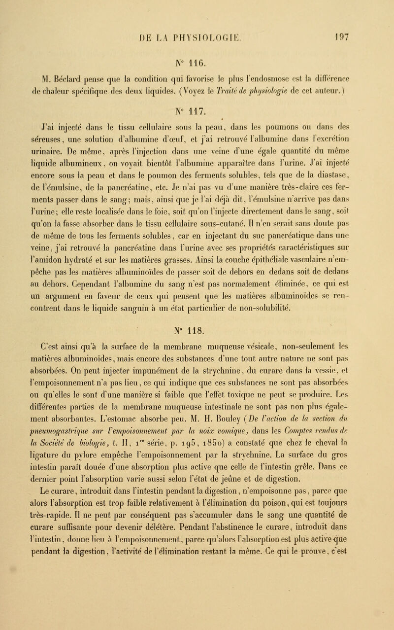 N 116. M. Béclard pense que la condition qui favorise lo pins rendosmose esl, la difli-rence de chaleur spécifique des deux liquides. (Voyez lo Trailéde plii/siologie de cet auteur. ) N° 117. J'ai injecté dans le tissu cellulaire sous la peau, dans les poumons ou dans des séreuses, une solution d'albumine d'œuf, et j'ai retrouvé l'albumine dans 1 excrétiou urinaire. De même, après l'injection dans une veine d'une égale quantité du même liquide albumineux, on voyait bientôt l'albumine apparaître dans l'urine. J'ai injecté encore sous la peau et dans le poumon des ferments solubles, tels que de la diastase, de l'émulsine, de la pancréatine, etc. Je n'ai pas vu d'une manière très-claire ces fer- ments passer dans le sang; mais, ainsi que je l'ai déjà dit, l'émulsine n'arrive pas dans l'urine; elle reste localisée dans le foie, soit qu'on l'injecte directement dans le sang, soif qu'on la fasse absorber dans le tissu cellulaire sous-cutané. Il n'en serait sans doute pas de même de tous les ferments solubles, car en injectant du suc pancréatique dans une veine, j'ai retrouvé la pancréatine dans l'urine avec ses propriétés caractéristiques sur l'amidon hydraté et sur les matières grasses. Ainsi la couche épithéhale vasculaii-e n em- pêche pas les matières albuminoïdes de passer soit de dehors en dedans soit de dedans au dehors. Cependant l'albumine du sang n'est pas normalement éliminée, ce qui est un argument en faveur de ceux qui pensent que les matières albummoïdes se ren- contrent dans le hquide sanguin à un état particulier de non-solubilité. N» 118. C'est ainsi qu'à la surface de la membrane muqueuse vésicale, non-seulement les matières albuminoïdes, mais encore des substances d'une tout auti^e nature ne sont pas absorbées. On peut injecter impunément de la strychnine, du curare dans la vessie, et l'empoisonnement n'a pas lieu, ce qui indique que ces substances ne sont pas absorbées ou qu'elles le sont d'une manière si faible que l'effet toxicpie ne peut se produire. Les différentes parties de la membrane muqueuse intestinale ne sont pas non plus égale- ment absorbantes. L'estomac absorbe peu. M. H. Bouley (De l'action de la section du pneumogastrique sttr l'empoisonnement par la noix vomiqiie, dans les Comptes rendus de la Société de biologie, t. II, i série, p. igS, i85o) a constaté que chez le cheval la ligature du pylore empêche l'empoisonnement par la strychnine. La surface du gros intestin paraît douée d'une absorption plus active que celle de l'intestin grêle. Dans ce dernier point l'absorption varie aussi selon l'état de jeûne et de digestion. Le curare, introduit dans l'intestin pendant la digestion, n'empoisonne pas, parce que alors l'absorption est trop faible relativement à l'élimination du poison, qui est toujours très-rapide. Il ne peut par consécpient pas s'accumuler dans le sang une quantité de curare suffisante pour devenir délétère. Pendant l'abstinence le curare, introduit dans l'intestin, donne lieu à l'empoisonnement, parce qu'alors l'absorption est plus active que pendant la digestion, l'activité de l'élimination restant la même. Ce qui le prouve, c'est