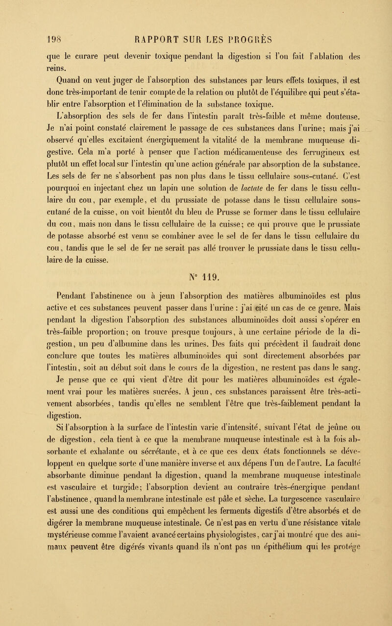 que ie curare peut devenir toxique pendant la digestion si l'on fait l'ablation des reins. Quand on veut juger de l'absorption des substances par leurs efFets toxiques, il est donc très-important de tenir compte de la relation ou plutôt de l'e'quilibre qui peut s'éta- blir entre l'absorption et l'élimination de la substance toxique. L'absorption des sels de fer dans l'intestin paraît très-faible et même douteuse. Je n'ai point constaté clairement le passage de ces substances dans l'urine ; mais j'ai observé qu'elles excitaient énergiquement la vitalité de la membrane muqueuse di- gestive. Gela m'a porté à penser que l'action médicamenteuse des ferrugineux est plutôt un effet local sur l'intestin qu'une action générale par absorption de la substance. Les sels de fer ne s'absorbent pas non plus dans le tissu cellulaire sous-cutané. G'est pourquoi en injectant chez un lapin une solution de lactnte de fer dans le tissu cellu- laire du cou, par exemple, et du prussiate de potasse dans le tissu cellulaire sous- cutané de la cuisse, on voit bientôt du bleu de Prusse se former dans le tissu cellulaire du cou, mais non dans le tissu cellulaire de la cuisse ; ce qui prouve que le prussiate de potasse absorbé est venu se combiner avec le sel de fer dans le tissu cellulaire du cou, tandis que le sel de fer ne serait pas allé trouver le prussiate dans le tissu cellu- laire de la cuisse. N° 119. Pendant l'abstinence ou à jeun l'absorption des matières albuminoïdes est plus active et ces substances peuvent passer dans l'urine : j'ai cité un cas de ce genre. Mais [)endant la digestion l'absorption des substances albuminoïdes doit aussi s'opérer en très-faible proportion; on trouve presque toujours, à une certaine période de la di- gestion, un peu d'albumine dans les urines. Des faits qui précèdent il faudrait donc conclure que toutes les matières albuminoïdes qui sont directement absorbées par l'intestin, soit au début soit dans le cours de la digestion, ne restent pas dans le sang. Je pense que ce qui vient d'être dit pour les matières albuminoïdes est égale- ment vrai pour les matières sucrées. A jeun, ces substances paraissent être très-acti- vement absorbées, tandis qu'elles ne semblent l'être que très-faiblement pendant la digestion. Si l'absorption à la surface de l'intestin varie d'intensité, suivant l'état de jeûne ou de digestion, cela tient à ce que la membrane muqueuse intestinale est à la fois ab- sorbante et exhalante ou sécrétante, et à ce que ces deux états fonctionnels se déve- loppent en quelque sorte d'une manière inverse et aux dépens l'un de l'autre. La faculté absorbante diminue pendant la digestion, quand la membrane muqueuse intestinale est vasculaire et turgide; l'absorption devient au contraire très-énergique pendant l'abstinence, quand la membrane intestinale est pâle et sèche. La turgescence vasculaire est aussi une des conditions qui empêchent les ferments digestifs d'être absorbés et de digérer la membrane muqueuse intestinale. Ce n'est pas en vertu d'une résistance vitale mystérieuse comme l'avaient avancé certains physiologistes, car j'ai montré que des ani- maux peuvent être digérés vivants quand ils n'ont pas un épithélium qui les protège