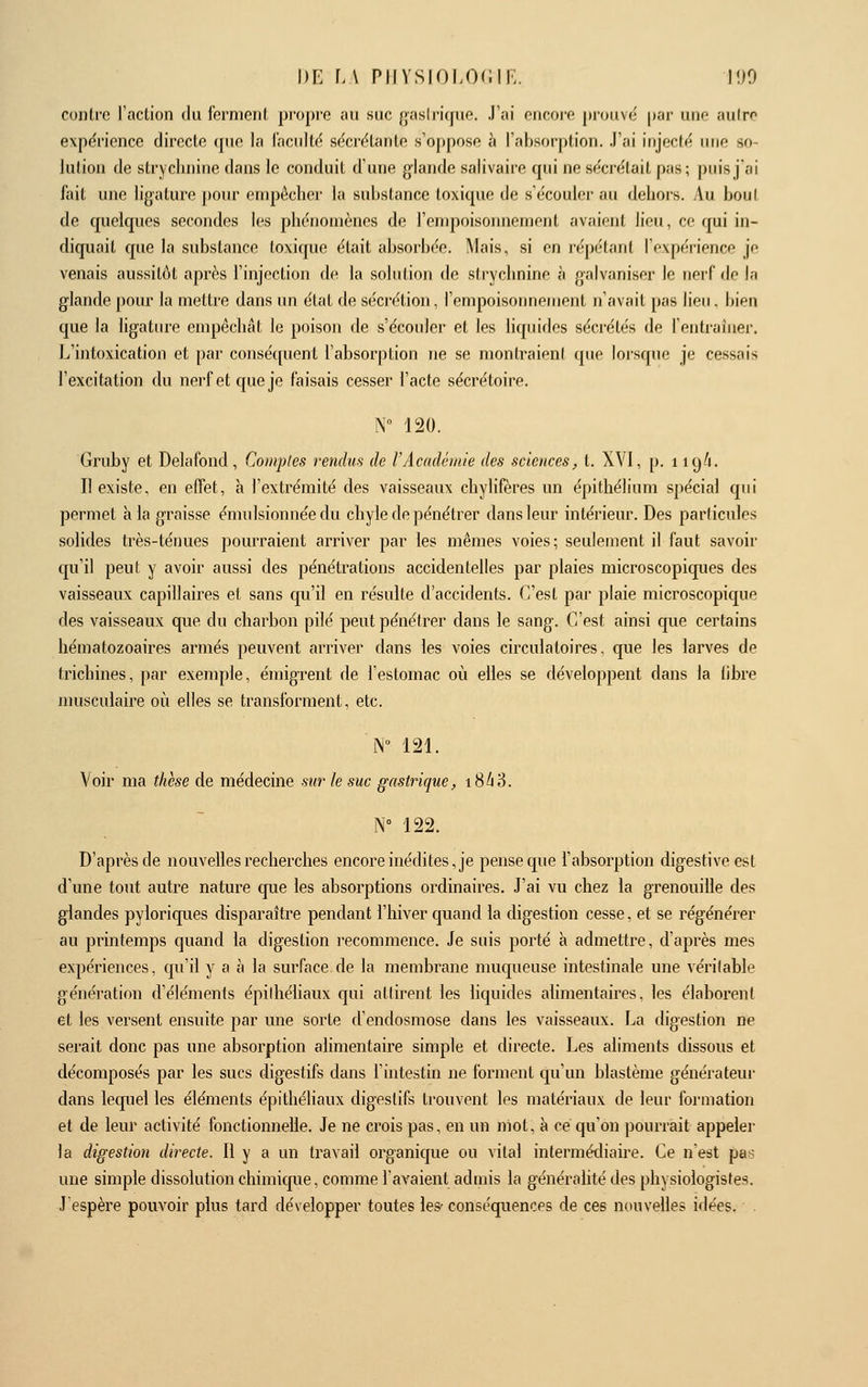 \)i: \A piiysioLOcir;. loo contre l'aclion du fernieril propre au suc f|i'iHli'i(jue. J'ai encore prouve par une aulrc expérience directe que la lacidté sécrétante s'oppose à l'absorption. J'ai injecté une so- lution de strychnine dans le conduit d'une glande salivaire qui ne sécrétait pas; puis j'ai fait une ligature pour empêcher la substance toxique de s'écouler au dehor-s. Au bout de quelques secondes les phénomènes de l'empoisonnement avaient lieu, ce qui in- diquait que la substance loxitjue était absorbée. Mais, si en répétant l'expérience je venais aussitôt après l'injection de la solution de strychnine à galvaniser le nerf de la glande pour la mettre dans un état de sécrétion, l'empoisonnement n'avait pas lieu. bien que la ligature empêchât le poison de s'écouler et les liquides sécrétés de lentrainer. L'intoxication et par consé(pient l'absorption ne se montraieni que lorsque je cessais l'excitation du nerf et que je faisais cesser l'acte sécrétoire. N 120. Gridjy et Delafond, Coinples rendus de l'Académie des sciences, t. XVI, p. 119/1. Il existe, en effet, à l'extrémité des vaisseaux chylifères un épithélium spécial qui permet à la graisse émulsionnéedu chyle de pénétrer dans leur intérieur. Des particules solides très-ténues pourraient arriver par les mêmes voies; seulement il faut savoir qu'il peut y avoir aussi des pénétrations accidentelles par plaies microscopiques des vaisseaux capillaires et sans cpi'il en résulte d'accidents. C'est par plaie microscopique des vaisseaux que du charbon pilé peut pénétrer dans le sang. C'est ainsi que certains hématozoaires armés peuvent arriver dans les voies circulatoires, que les larves de trichines, par exemple, émigrent de l'estomac où elles se développent dans la libre musculaire où elles se transforment, etc. N 121. Voir ma thèse de médecine sur le suc gastrique, 18/18. N° 122. D'après de nouvelles recherches encore inédites, je pense que l'absorption digestiveest d'une tout autre nature que les absorptions ordinaires. J'ai vu chez la grenouille des glandes pyloriques disparaître pendant l'hiver quand la digestion cesse, et se régénérer au printemps quand la digestion recommence. Je suis porté à admettre, d'après mes expériences, qu'il y a à la sui'face de la membrane muqueuse intestinale une vérilable génération d'éléments épiihéliaux qui attirent les liquides alimentaires, les élaborent et les versent ensuite par une sorte d'endosmose dans les vaisseaux. La digestion ne serait donc pas une absorption alimentaire simple et directe. Les aliments dissous et décomposés par les sucs digestifs dans l'intestin ne forment qu'un blastème générateur dans lequel les éléments épithéliaux digestifs trouvent les matériaux de leur formation et de leur activité fonctionnelle. Je ne crois pas, en un niot, à ce qu'on pourrait appeler la digestion directe. Il y a un travail organique ou vital intermédiaire. Ce n'est pas une simple dissolution chimique, comme l'avaient admis la généralité des physiologistes. J'espère pouvoir plus tard développer toutes les- conséquences de ces nouvelles idées. .