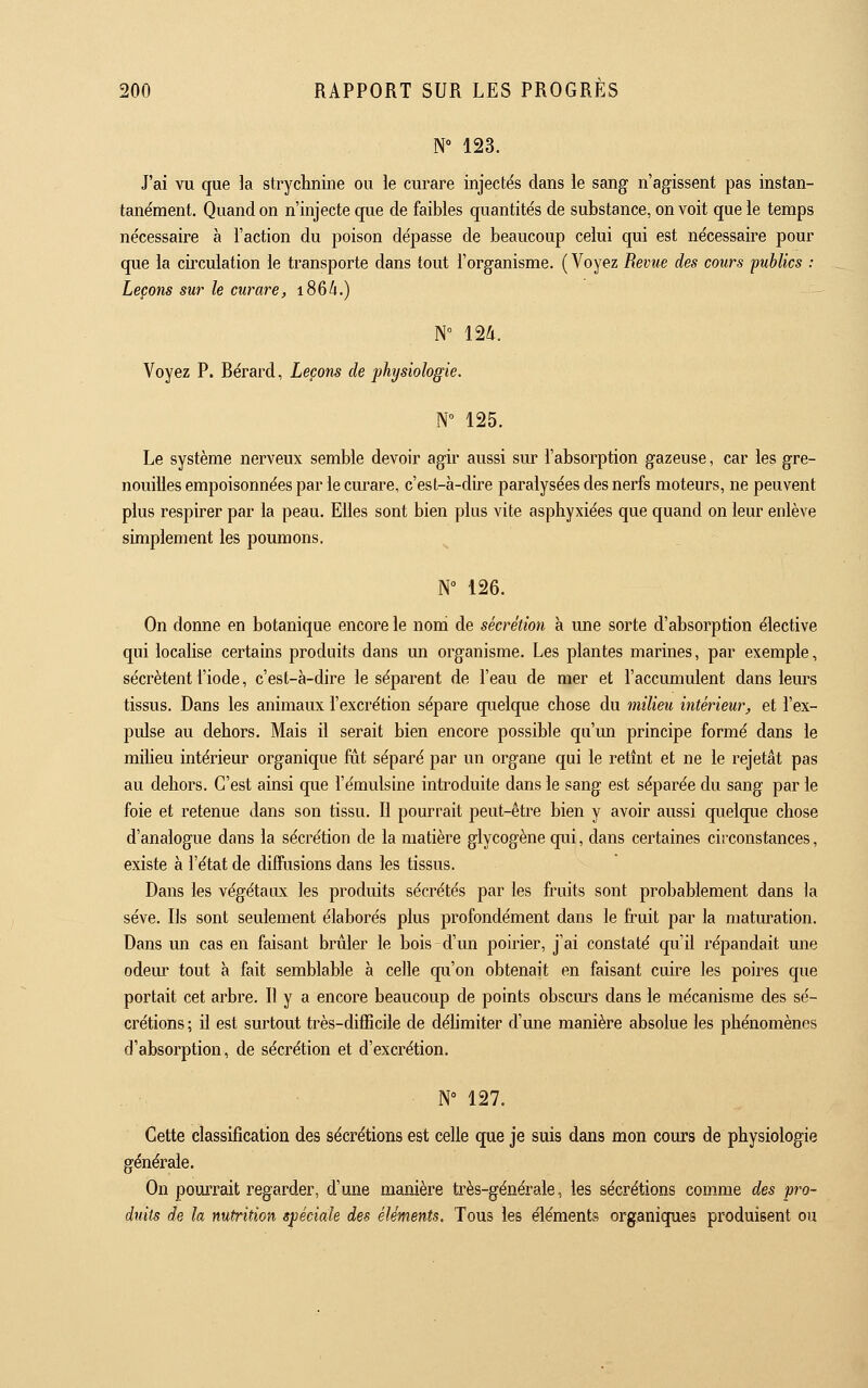 N° 123. J'ai vu que la strychnine ou le curare injectés dans le sang n'agissent pas instan- tanément. Quand on n'injecte que de faibles quantités de substance, on voit que le temps nécessaire à Faction du poison dépasse de beaucoup celui qui est nécessaire pour que la circulation le transporte dans tout l'organisme. (Voyez Revue des cours publics : Leçons sur le curare, 186A.) N° 124. Voyez P. Bérard, Leçons de physiologie. N° 125. Le système nerveux semble devoir agir aussi sur l'absorption gazeuse, car les gre- nouilles empoisonnées par le curare, c'est-à-dire paralysées des nerfs moteurs, ne peuvent plus respirer par la peau. Elles sont bien plus vite asphyxiées que quand on leur enlève simplement les poumons. N° 126. On donne en botanique encore le nom de sécrétion à une sorte d'absorption élective qui localise certains produits dans un organisme. Les plantes marines, par exemple, sécrètent l'iode, c'est-à-dire le séparent de l'eau de mer et l'accumulent dans leurs tissus. Dans les animaux l'excrétion sépare quelque chose du milieu intérieur, et l'ex- pulse au dehors. Mais il serait bien encore possible qu'un principe formé dans le miheu intérieur organique fut séparé par un organe qui le retmt et ne le rejetât pas au dehors. C'est ainsi que i'émulsine introduite dans le sang est séparée du sang par le foie et retenue dans son tissu. Il pourrait peut-être bien y avoir aussi quelque chose d'analogue dans la sécrétion de la matière glycogène qui, dans certaines circonstances, existe à l'état de diffusions dans les tissus. Dans les végétaux les produits sécrétés par les fruits sont probablement dans la sève. Ils sont seulement élaborés plus profondément dans le fruit par la maturation. Dans mi cas en faisant brûler le bois d'un poirier, j'ai constaté qu'il répandait une odem' tout à fait semblable à celle qu'on obtenait en faisant cuire les poires que portait cet arbre. Il y a encore beaucoup de points obscm-s dans le mécanisme des sé- crétions ; il est surtout très-difficile de délimiter d'une manière absolue les phénomènes d'absorption, de sécrétion et d'excrétion. N° 127. Cette classification des sécrétions est celle que je suis dans mon cours de physiologie générale. On pouiTait regarder, d'une manière très-générale, les sécrétions comme des pro- duits de la nutrition spéciale des éléments. Tous les éléments organiques produisent ou