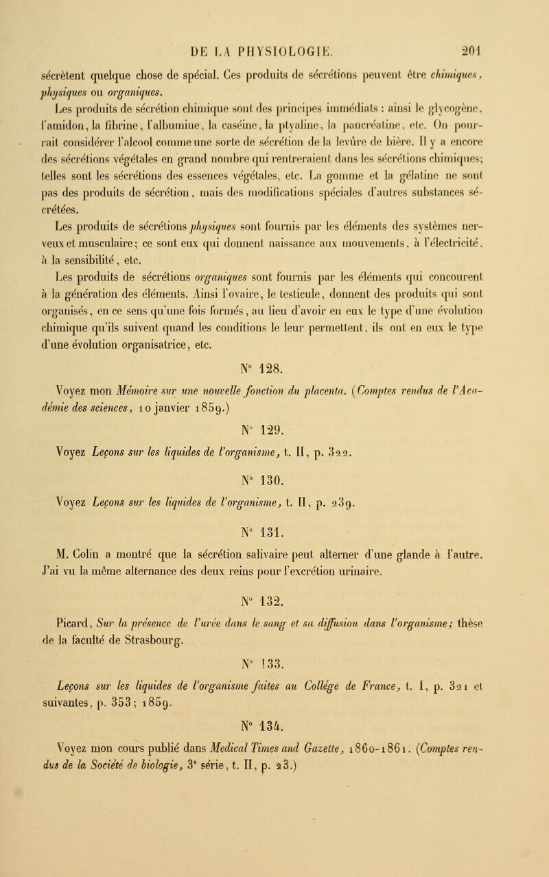 sécrètent quelque chose de spécial. Ces produits de sécrétions peuvent être chimiqms, physiques ou organiques. Les produits de sécrétion chimique soiil dos principes immédiats : oinsi lo glycogène, Pamidonja fibrine, l'albumine, la caséine, la ptyaline, la pancr-éatino, etc. On pour- rail considérer l'alcool connue une sorte de sécrétion de la levûro de bière. Il y a encore des sécrétions végétales en grand nombre qui l'entreraient dans les sécrétions chimiques; telles sont les sécrétions des essences végétales, etc. La gomme et la gélatine ne sont pas des produits de sécrétion, mais des modifications spéciales d'autres substances sé- crétées. Les produits de sécrétions j)%.««y?<c.s sont fournis par les éléments des systèmes ner- veux et musculaire ; ce sont eux qui donnent naissance aux mouvements, à l'électricité, à la sensibihté, etc. Les produits de sécrétions organiques sont fournis par les éléments qui concourent à la génération des éléments. Ainsi l'ovaire, le testicule, donnent des produits qui sont organisés, en ce sens qu'mie fois formés, au lieu d'avoir en eux le type d'une évolution chimique qu'ils suivent quand les conditions le leur permettent, ils ont en eux le type d'une évolution organisatrice, etc. N° 128. Voyez mon Mémoire sur une nouvelle fonction du placenta. {Comptes rendus de l'Acn- démie des sciences, lo janvier 1869.) N 129. Voyez Leçons sur les liquides de l'organisme, t. Il, p. 822. N 130. Voyez Leçons sur les liquides de l'organismej t. II, p. 289. N 131. M. Colin a montré que la sécrétion salivaii'e peut alterner d'ime glande à l'autre. J'ai vu la même alternance des deux reins pour l'excrétion iu:'inaire. N 132. Picard, Sur la présence de l'urée dans le sang et sa diffusion dans l'organisme; thèse de la faculté de Strasbourg. N 133. Leçons sur les liquides de l'organisme faites au Collège de France, t. I, p. 821 el suivantes, p. 358; 1859, iY nii. Voyez mon cours publié dans Médical Times and Gazette, 1860-1861. [Comptes ren- dus de h Société de biologie, 3' série, t. II, p. 28.)