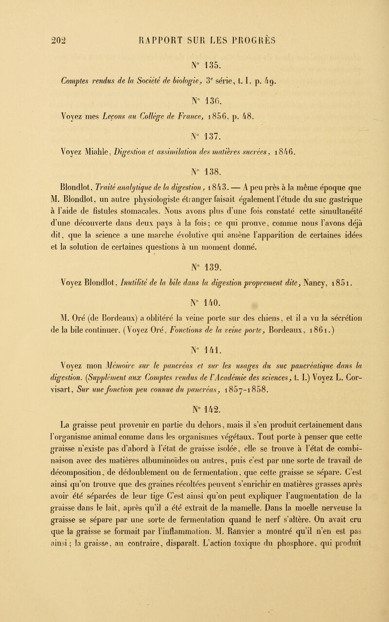 N° 135. Comptes rendtis de la Société de biologie, 3^ série, 1.1, p. /ig. N 136. Voyez mes Leçons au Collège de France, i856, p. A8. N° 137. Voyez Miahle, Digestion et assimilation des matières sucrées, i8/i6. N° 138. Blondlot, Traité analytique de la digestion, i843. — A peu près à la même e'poque que M. Blondlot, un autre physiologiste étranger faisait également l'étude du suc gastrique à l'aide de fistules stomacales. Nous avons plus d'une fois constaté cette simultanéité d'une découverte dans deux pays à la fois; ce qui prouve, comme nous l'avons déjà dit, que la science a une marche évolutive qui amène l'apparition de certaines idées et la solution de certaines questions à un moment donné. W 139. Voyez Blondlot, Inutilité de la bile dans la digestion proprement dite, Nancy, i85i. N° UO. M. Oré (de Bordeaux) a oblitéré la veine porte sur des chiens, et il a vu la sécrétion de la bile continuer. (Voyez Oré, Fonctions de la veine porte, Bordeaux, i86i.) N° Ul. Voyez mon Mémoire sur le pancréas et sur les usages du suc pancréatique dans la digestion. {Supplément aux Comptes rendus de l'Académie des sciences, t. I.) Voyez L. Gor- visart. Sur une fonction peu connue du pancréas, 1857-1858. N° U2. La graisse peut provenir en partie du dehors, mais il s'en produit certainement dans l'organisme animal comme dans les organismes végétaux. Tout porte à penser que cette graisse n'existe pas d'abord à l'état de graisse isolée, elle se trouve à l'état de combi- naison avec des matières albuminoïdes ou autres, puis c'est par une sorte de travail de décomposition, de dédoublement ou de fermentation, que cette graisse se sépare. G'est ainsi qu'on trouve que des graines récoltées peuvent s'enrichir en matières grasses après avoir été séparées de leur tige G'est ainsi qu'on peut expliquer l'augmentation de la graisse dans le lait, après qu'il a été extrait de la mamelle. Dans la moelle nerveuse la graisse se sépare par une sorte de fermentation quand le nerf s'altère. On avait cru que la graisse se formait par l'inflammation. M. Ranvier a montré qu'il n'en est pas ainsi; la graisse, au contraire, disparaît. L'action toxique du phosphore, qui produit