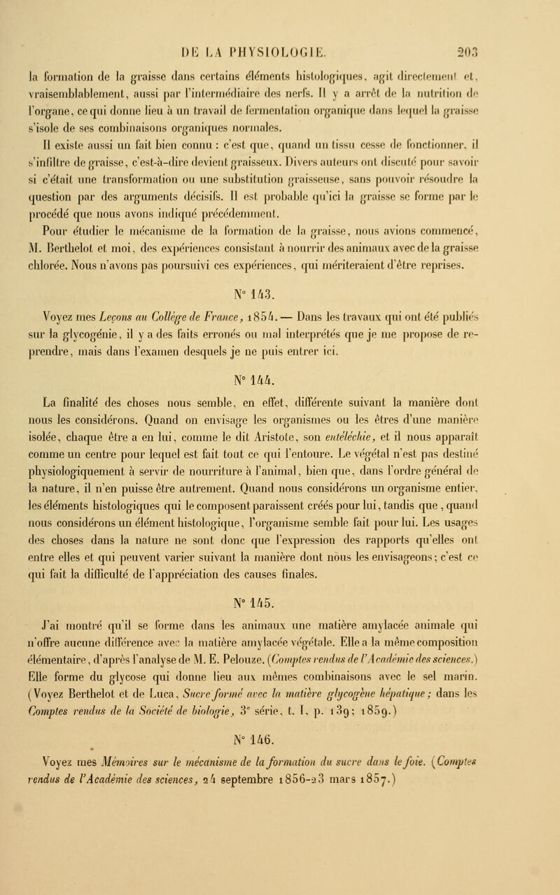 la fonnalion de la graisse dans cortains éléments hislologiques, agit direcletufMii ft. vraisemblablement, aussi par l'inlormédiaire des nerfs. Il y a arrcU de la nutrition de l'organe, ce qui donne lieu à un travail de fermentation organique dans lequel la graisse s'isole de ses combinaisons organiques normales. Il existe aussi un fait bien connu : c'est que, quand un tissu cesse de fonctionner, il s'infiltre de graisse, c'est-à-dire devient graisseux. Divers auleui-s ont discuté pour savoir si c'était une transformation ou une substitution graisseuse, sans pouvoir l'ésouflre la question par des arguments décisifs. 11 est probable qu'ici la graisse se forme par le procédé que nous avons indiqué précédemment. Pour étudier le mécanisme de la formation de la graisse, nous avions commencé, M. Berthelot et moi, des expériences consistant à nourrir des animaux avec de la graisse chlorée. Nous n'avons pas pom-suivi ces expériences, qui mériteraient d'être reprises. N° l/i3. Voyez mes Leçom au Collège de France, i856.— Dans les travaux qui ont été publiés sur la glycogénie, il y a des faits erronés ou mal interprétés que je me propose de re- prendi'e, mais dans l'examen desquels je ne puis entrer ici. N° \hh. La finalité des choses nous semble, en effet, différente suivant la manière dont nous les considérons. Quand on envisage les organismes ou les êtres d'une manière isolée, chaque être a en lui, comme le dit Aristote, son entèléclùe, et il nous apparaît comme un centre pour lequel est fait tout ce qui l'entoure. Le végétal n'est pas destiné physiologiquement à servir de nourriture à l'animal, bien que, dans l'ordre général de la nature, il n'en puisse être autrement. Quand nous considérons un organisme entier, les éléments histologiques qui le composent paraissent créés pour lui, tandis que, quand nous considérons un élément histologique, l'organisme semble fait pom' lui. Les usages des choses dans la nature ne sont donc que l'expression des rapports qu'elles ont entre elles et qui peuvent varier suivant la manière dont nous les envisageons ; c'est ce qui fait la difficulté de l'appréciation des causes finales. N° U5. J'ai montré qu'il se forme dans les animaux une matière amylacée animale qui n'offre aucune différence avec la matière amylacée végétale. Elle a la même composition élémentaire, d'api'ès l'analyse de M. E. Pelouze. [Comptes vendus de l'Académie des sciences.) Elle forme du glycose qui donne lieu aux mêmes combinaisons avec le sel marin. (Voyez Berthelot et de Luca, Sucre formé avec la matière ghjcogene hépatique ; dans les Comptes rendus de la Société de biologie, 3^ série, t. l, p.i39;i859.) N° 'U6. Voyez mes Mémoires sur le mécanisme de la formation du sucre dans le foie. [Comptes rendus de l'Académie des sciences, n.!x septembre i856-:2 3 mars 1857.)