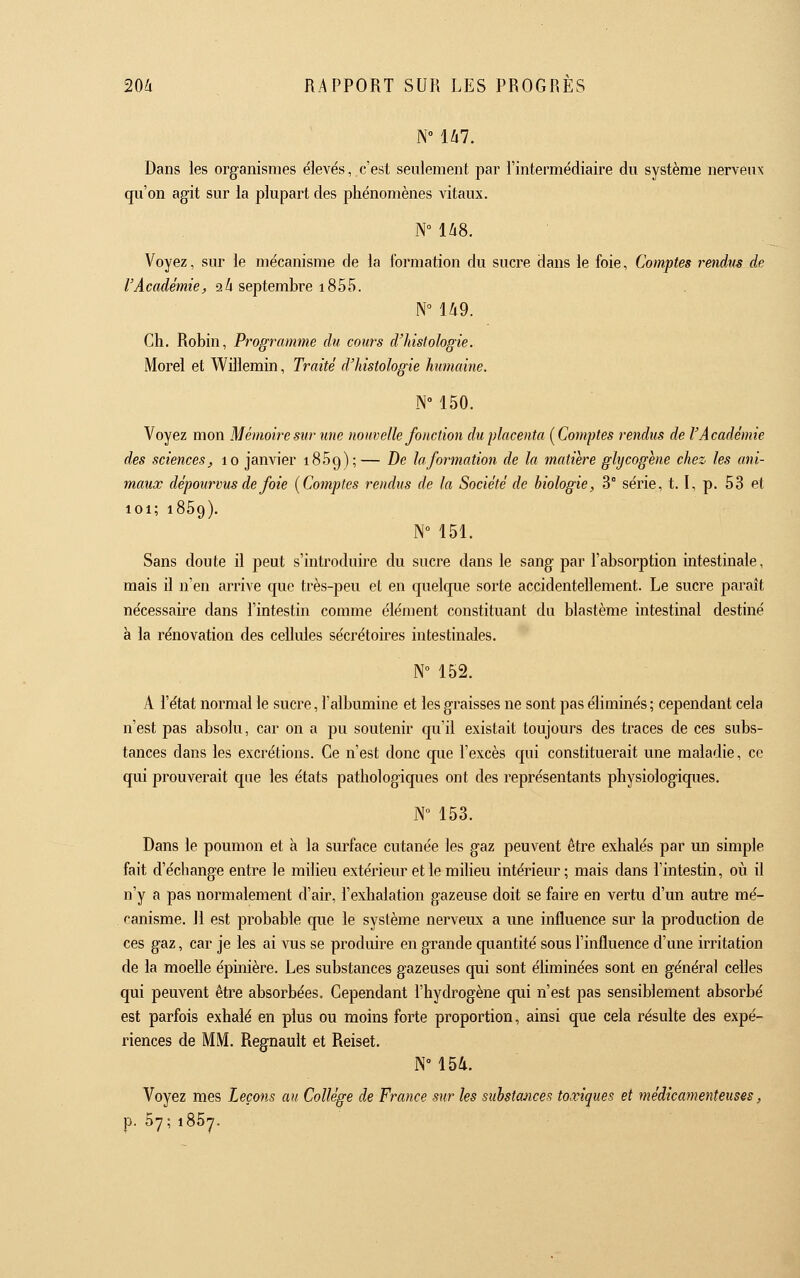 N° 147. Dans les organismes élevés, c'est seulement par l'intermédiaire du système nerveux qu'on agit sur la plupart des phénomènes vitaux. N° US. Voyez, sur le mécanisme de la formation du sucre dans le foie, Comptes rendus de l'Académie, 24 septembre 1855. Ch. Robin, Programme du cours d'histologie. Morel et Willemin, Traité d'histologie humaine. N 150. Voyez mon Mémoire sur une nouvelle fonction du placenta [Comptes rendus de l'Académie des sciences, 10 janvier iSSg);— De la formation de la matière glycogène chez les ani- maux dépourvus de foie {Comptes rendus de la Société de biologie, 3° série, 1.1, p. 53 et 101; 1859). N° 151. Sans doute il peut s'introduire du sucre dans le sang par l'absorption intestinale, mais il n'en arrive que très-peu el en quelque sorte accidentellement. Le sucre paraît nécessaire dans l'intestin comme élément constituant du blastème intestinal destiné à la rénovation des cellules sécrétoires intestinales. N» 152. A l'état normal le sucre, l'albumine et les graisses ne sont pas éliminés ; cependant cela n'est pas absolu, car on a pu soutenir qu'il existait toujours des traces de ces subs- tances dans les excrétions. Ce n'est donc que l'excès qui constituerait une maladie, ce qui prouverait que les états pathologiques ont des représentants physiologiques. N 153. Dans le poumon et à la surface cutanée les gaz peuvent être exhalés par un simple fait d'échange entre le milieu extérieiu et le miheu intérieur; mais dans l'intestin, oii il n'y a pas normalement d'air, l'exhalation gazeuse doit se faire en vertu d'un autre mé- canisme. 11 est probable que le système nerveux a une influence sur la production de ces gaz, car je les ai vus se produire en grande quantité sous l'influence d'une irritation de la moelle épinière. Les substances gazeuses qui sont éliminées sont en général celles qui peuvent être absorbées. Cependant l'hydrogène qui n'est pas sensiblement absorbé est parfois exhalé en plus ou moins forte proportion, ainsi que cela résulte des expé- riences de MM. Regnault et Reiset. N° 154. Voyez mes Leçons au Collège de France sur les substances toxiques et médicamenteuses, p. 57; 1867.