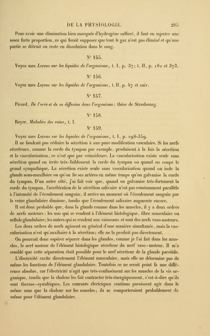 Pour avoir une élimination bien marquée d'hydrogène sulfuré, il faut en injector une assez forte proportion, ce cpii ferait supposer que tout le gaz n'est pas élimine et qu'une partie se détruit ou reste en dissolution dans le sang. N° 155. Voyez mes Leçons sur les liquides de l'organisme, t. I, p. 87; t. If, p. 182 et SyS. N 156. Voyez mes Leçons sur les liquides de l'organismej, t. If, p. li'j et suiv. N 157. Picard, De l'urée et de sa diffusion dans l'organisme; thèse de Strashourg. N 158. Rayer, Maladies des reins, t. I. N 159. Voyez mes Leçons sur les liquides de l'organisme, t. I, p. 298-369. Il ne faudrait pas réduire la sécrétion à une pm'e modification vasculaire. Si les nerfs sécréteurs, comme la corde du tympan par exemple, produisent à la fois la sécrétion et la vascularisation, ce n'est que par coïncidence. La vascularisation existe seule sans sécrétion quand on irrite très-faiblement la corde du tympan ou quand on coupe le grand sympatliique. La sécrétion existe seule sans vascularisation quand on isole la glande sous-maxillaire ou qu'on lie ses artères en même temps qu'on galvanise la corde du tympan. D'mi autre côté, j'ai fait voir que, quand on galvanise très-fortement la corde du tympan, l'accélération de la sécrétion salivaire n'est pas constamment parallèle à l'intensité de l'écoulement sanguin; il arrive mi moment où l'écoulement sanguin par la veine glandulaire diminue, tandis que l'écoulement salivaire augmente encore. Il est donc probable que, dans la glande comme dans les muscles, il y a deux ordres de nerfs motem's : les uns qui se rendent à l'élément histologique, fibre musculaire ou cellule glandulaire ; les autres qui se rendent aux vaisseaux et sont des nerfs vaso-moteurs. Les deux ordres de nerfs agissent en général d'une manière simultanée, mais la vas- cularisation n'est qu'auxiliaire à la sécrétion; elle ne la produit pas directement. On pourrait donc espérer séparer dans les glandes, comme je l'ai fait dans les mus- cles, le nerf moteur de l'élément histologique sécréteur du nerf vaso-motem\ Il m'a semblé que cette séparation était possible pour le nerf sécréteur de la glande parotide. L'électricité excite directement l'élément musculaire, mais elle ne détermine pas de même les fonctions de l'élément glandulaire. Toutefois ce ne serait point là une diffé- rence absolue, car l'électricité n'agit que très-confusément sur les muscles de la vie oi'- ganique, tandis que la chaleur les fait contracter très-énergiquement. c'est-à-dire qu'ils sont thei'mo-systaltiques. Les courants électriques continus paraissent agir dans le même sens que la chaleur sm- les muscles ; ils se comporteraient probablement de même pour l'élément glandulaire.