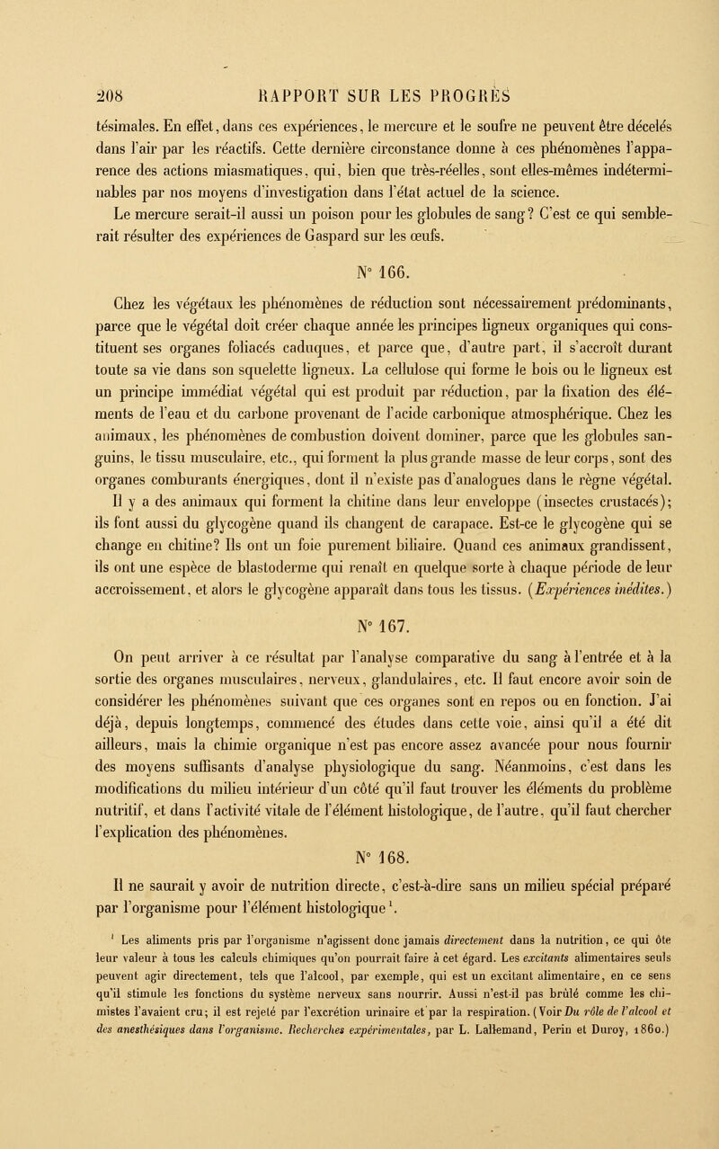 tésimales. En effet, dans ces expériences, le mercui^e et le soufre ne peuvent être décèles dans l'air par les réactifs. Cette dernière circonstance donne à ces phénomènes l'appa- rence des actions miasmatiques, qui, bien que très-réelles, sont elles-mêmes indétermi- nables par nos moyens d'investigation dans l'état actuel de la science. Le mercure serait-il aussi un poison pour les globules de sang ? C'est ce qui semble- rait résulter des expériences de Gaspard sur les œufs. N° 166. Chez les végétaux les phénomènes de réduction sont nécessairement prédominants, parce que le végétal doit créer chaque année les principes ligneux organiques qui cons- tituent ses organes foliacés caduques, et parce que, d'autre part, il s'accroît durant toute sa vie dans son squelette ligneux. La cellulose qui forme le bois ou le hgneux est un principe immédiat végétal qui est produit par réduction, par la fixation des élé- ments de l'eau et du carbone provenant de l'acide carbonique atmosphérique. Chez les animaux, les phénomènes de combustion doivent dominer, parce que les globules san- guins, le tissu musculaire, etc., qui forment la plus grande masse de leur corps, sont des organes combm^ants énergiques, dont il n'existe pas d'analogues dans le règne végétal. Il y a des animaux qui forment la chitine dans leur enveloppe (insectes crustacés); ils font aussi du glycogène quand ils changent de carapace. Est-ce le glycogène qui se change en chitine? Ils ont un foie purement biliaire. Quand ces animaux grandissent, ils ont une espèce de blastoderme qui renaît en quelque sorte à chaque période de leur accroissement, et alors le glycogène apparaît dans tous les tissus. [Expériences inédites.) N 167. On peut arriver à ce résultat par l'analyse comparative du sang à l'entrée et à la sortie des organes musculaires, nerveux, glandulaires, etc. Il faut encore avoir soin de considérer les phénomènes suivant que ces organes sont en repos ou en fonction. J'ai déjà, depuis longtemps, commencé des études dans cette voie, ainsi qu'il a été dit ailleurs, mais la chimie organique n'est pas encore assez avancée pour nous fournir des moyens suffisants d'analyse physiologique du sang. Néanmoins, c'est dans les modifications du milieu intériem' d'un côté qu'il faut trouver les éléments du problème nutritif, et dans l'activité vitale de l'élément histologique, de l'autre, qu'il faut chercher l'exphcation des phénomènes. N° 168. Il ne saurait y avoir de nutrition directe, c'est-à-dh-e sans un milieu spécial préparé par l'organisme pour l'élément histologique \ ' Les aliments pris par l'organisme n'agissent donc jamais directement dans la nutrition, ce qui ôte leur valeur à tous les calculs chimiques qu'on pourrait faire à cet égard. Les excitants alimentaires seuls peuvent agir directement, tels que l'alcool, par exemple, qui est un excitant alimentaire, en ce sens qu'il stimule les fonctions du système nerveux sans nourrir. Aussi n'est-il pas brûlé comme les chi- mistes l'avaient cru; il est rejeté par l'excrétion urinaire et par la respiration. (Voir Dm rôle de l'alcool et des anesthésiques dans l'organisme. Recherches expérimentales, par L. Lallemand, Perin et Duroy, i86o.)