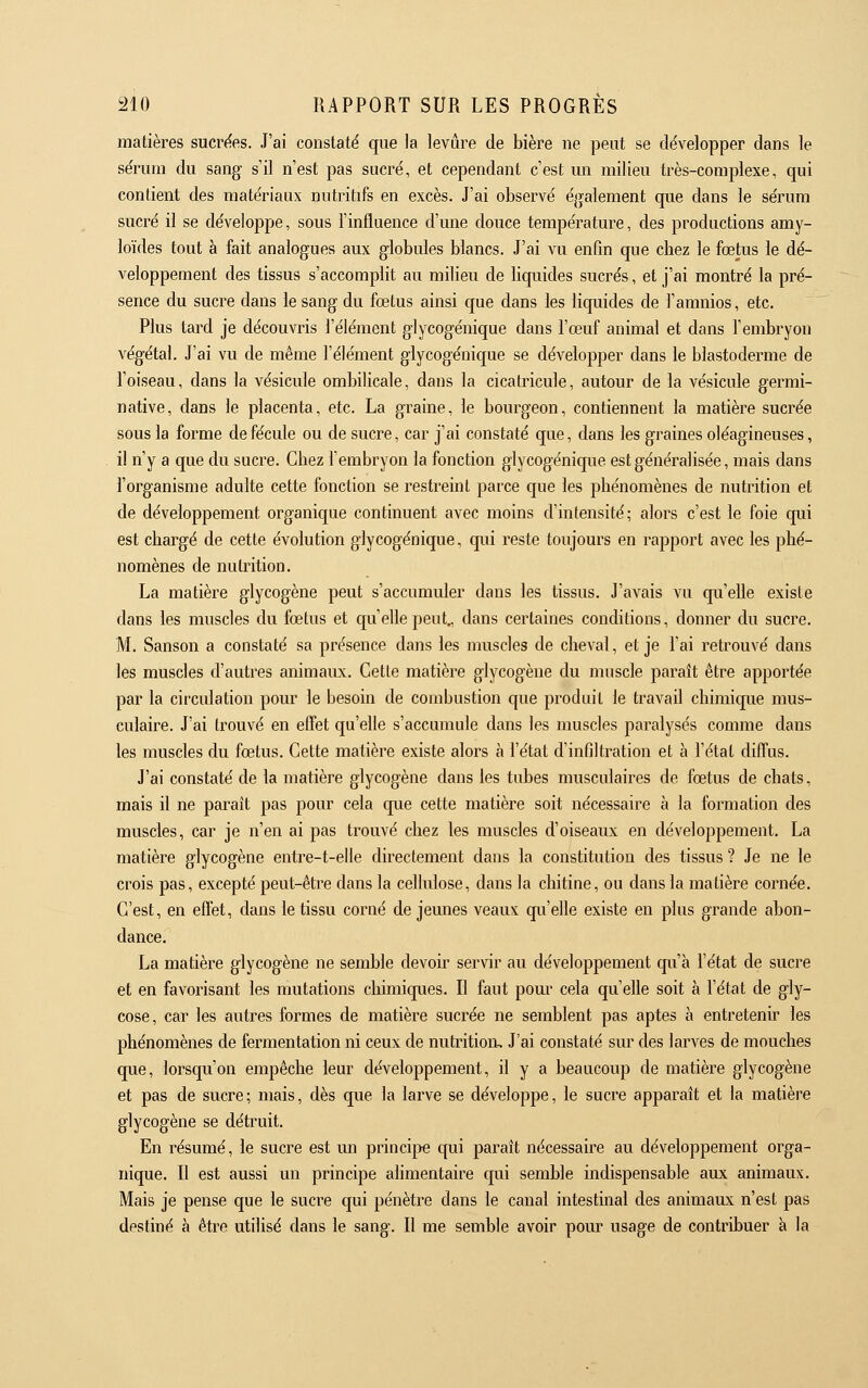 matières sucrées. J'ai constaté que la levure de bière ne peut se développer dans le sérum du sang s'il n'est pas sucré, et cependant c'est mi milieu très-compiexe, qui contient des matériaux nutritifs en excès. J'ai observé également que dans le sérum sucré il se développe, sous l'influence d'une douce température, des productions amy- loïdes tout à fait analogues aux globides blancs. J'ai vu enfin que chez le fœtus le dé- veloppement des tissus s'accomplit au milieu de liquides sucrés, et j'ai montré la pré- sence du sucre dans le sang du fœtus ainsi que dans les liquides de l'amnios, etc. Plus tard je découvris l'élément glycogénique dans l'œuf animal et dans l'embryon végétal. J'ai vu de même l'élément glycogénique se développer dans le blastoderme de l'oiseau, dans la vésicule ombilicale, dans la cicatricule, autour de la vésicule germi- native, dans le placenta, etc. La graine, le bourgeon, contiennent la matière sucrée sous la forme de fécule ou de sucre, car j'ai constaté que, dans les graines oléagineuses, il n'y a que du sucre. Chez l'embryon la fonction glycogénique est généralisée, mais dans l'organisme adulte cette fonction se restreint parce que les phénomènes de nutrition et de développement organique continuent avec moins d'intensité ; alors c'est le foie qui est chargé de cette évolution glycogénique, qui reste toujours en rapport avec les phé- nomènes de nutrition. La matière glycogène peut s'accumuler dans les tissus. J'avais vu qu'elle existe dans les muscles du fœtus et qu'elle peut., dans certaines conditions, donner du sucre. M. Sanson a constaté sa présence dans les muscles de cheval, et je l'ai retrouvé dans les muscles d'autres animaiLx. Cette matière glycogène du muscle paraît être apportée par la circulation pour le besoin de combustion que produit le travail chimique mus- culaire. J'ai trouvé en effet qu'elle s'accumule dans les muscles paralysés comme dans les muscles du fœtus. Cette matière existe alors à l'état d'infiltration et à l'état diffus. J'ai constaté de la matière glycogène dans les tubes musculaires de fœtus de chats, mais il ne paraît pas pour cela que cette matière soit nécessaire à la formation des muscles, car je n'en ai pas trouvé chez les muscles d'oiseaux en développement. La matière glycogène entre-t-elle directement dans la constitution des tissus ? Je ne le crois pas, excepté peut-être dans la cellulose, dans la chitine, ou dans la matière cornée. C'est, en effet, dans le tissu corné de jeunes veaux qu'elle existe en plus grande abon- dance. La matière glycogène ne semble devoir servir au développement qxi'à l'état de sucre et en favorisant les mutations chimiques. Il faut pour cela qu'elle soit à l'état de gly- cose, car les autres formes de matière sucrée ne semblent pas aptes à entretenir les phénomènes de fermentation ni ceux de nutrition. J'ai constaté sur des larves de mouches que, lorsqu'on empêche leur développement, il y a beaucoup de matière glycogène et pas de sucre; mais, dès que la larve se développe, le sucre apparaît et la matière glycogène se détruit. En résumé, le sucre est un principe qui paraît nécessaire au développement orga- nique. Il est aussi un principe alimentaire qui semble indispensable aux animaux. Mais je pense que le sucre qui pénètre dans le canal intestinal des animaux n'est pas destiné à être utilisé dans le sang. Il me semble avoir pour usage de contribuer à la