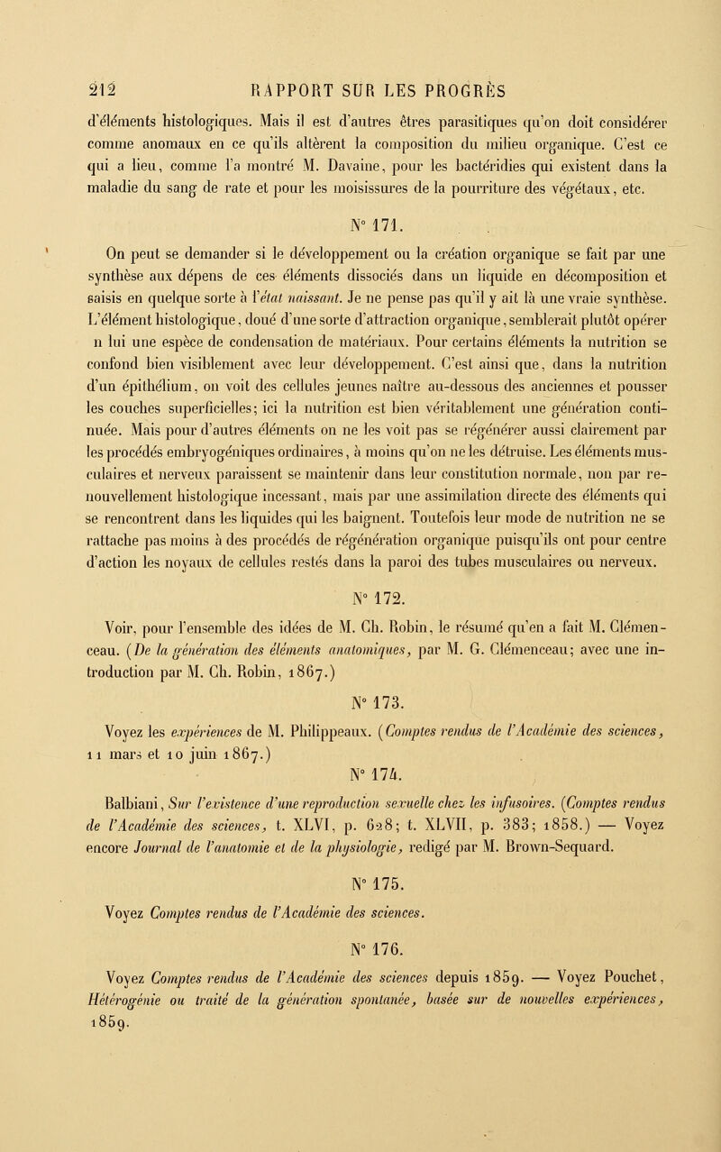 d'ëléraents histologiques. Mais il est d'autres êtres parasitiques qu'on doit considérer comme anomaux en ce qu'ils altèrent la composition du milieu organique. C'est ce qui a lieu, comme l'a montre' M. Davaine, pour les bactéridies qui existent dans la maladie du sang de rate et pour les moisissm^es de la pourriture des végétaux, etc. N° 171. On peut se demander si le développement ou la création organique se fait par une synthèse aux dépens de ces éléments dissociés dans un liquide en décomposition et saisis en quelque sorte à {'état naissant. Je ne pense pas qu'il y ait là une vraie synthèse. L'élément histologique, doué d'une sorte d'attraction organique,semblerait plutôt opérer n lui une espèce de condensation de matériaux. Pour certains éléments la nutrition se confond bien visiblement avec leur développement. C'est ainsi que, dans la nutrition d'un épithélium, on voit des cellules jeunes naître au-dessous des anciennes et pousser les couches superficielles; ici la nutrition est bien véritablement une génération conti- nuée. Mais pour d'autres éléments on ne les voit pas se régénérer aussi clairement par les procédés embryogéniques ordinaires, à moins qu'on ne les détruise. Les éléments mus- culaires et nerveux paraissent se maintenir dans leur constitution normale, non par re- nouvellement histologique incessant, mais par une assimilation directe des éléments qui se rencontrent dans les liquides qui les baignent. Toutefois leur mode de nutrition ne se rattache pas moins à des procédés de l'égénération organique puisqu'ils ont pour centre d'action les noyaux de cellules restés dans la paroi des tubes musculaires ou nerveux. N 172. Voir, pour l'ensemble des idées de M. Ch. Robin, le résumé qu'en a fait M. Clemen- ceau. (De la génération des éléments anatomiques, par M. G. Clemenceau; avec une in- troduction par M. Ch. Robin, 1867.) N 173. Voyez les expériences de M. Philippeaux. [Comptes rendus de l'Académie des sciences, 11 mars et 10 juin 1867.) N° lia. Ralbiani, Sur l'existence d'une reproduction sexuelle chez les infusoires. (Comptes rendus de l'Académie des sciences, t. XLVI, p. 628; t. XLVIl, p. 383; i858.) — Voyez encore Journal de l'anatomie et de la physiologie, rédigé par M. Rrow^n-Sequard. N° 175. Voyez Comptes rendus de l'Académie des sciences. N° 176. Voyez Comptes rendus de l'Académie des sciences depuis 1859. — Voyez Pouchet, Hétérogénie ou traité de la génération spontanée, basée sur de nouvelles expériences, 1869.