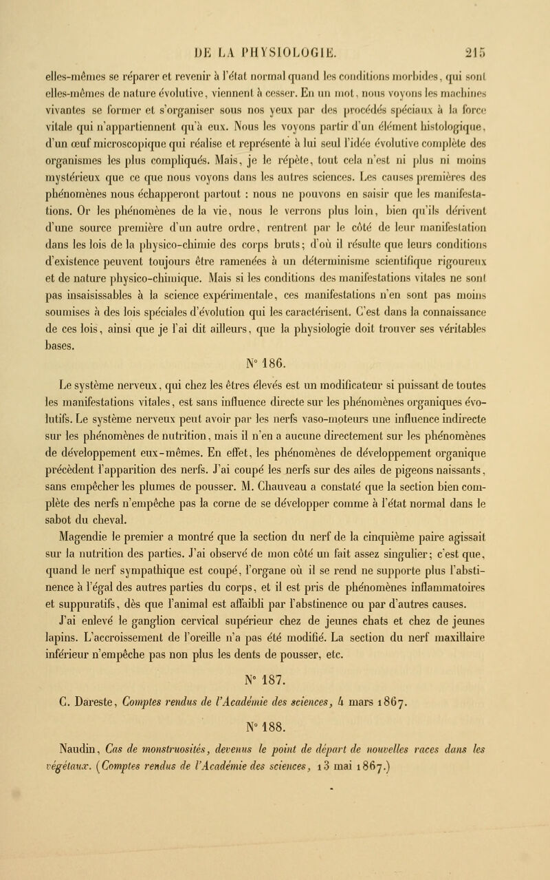 ellcs-niêmcs se réparer et revenir à l'étal normal quand les couflilions niorhidr-s, qui sonl elles-mêmes de nature évolutive, viennent h cesser. En un mol, nous voyons les macliines vivantes se former et s'organiser sous nos yeux par des procédés spéciaux à la Corée vitale qui ii'ap[)artiennent qu'à eux. Nous les voyons partir d'un élément hislologique. d'un œuf microscopique qui réalise et représente à lui seul l'idée évolutive complète des organismes les plus compliqués. Mais, je le répète, tout cela n'est ni j)lus ni moins mystérieux que ce que nous voyons dans les autres sciences. Les causes premières des phénomènes nous échapperont partout : nous ne pouvons en saisir que les manifesta- tions. Or les phénomènes de la vie, nous le verrons plus loin, bien qu'ils dérivent d'une source première d'un autre ordre, rentrent par le C(;lé de leur manifestation dans les lois de la physico-chimie des corps bruis; d'où il résulte que leurs conditions d'existence peuvent toujours être ramenées à un déterminisme scientifique rigoureux et de nature physico-chimique. Mais si les conditions des manifestations vitales ne sonl pas insaisissables à la science expérimentale, ces manifestations n'en sont pas moins soumises à des lois spéciales d'évolution qui les caractérisent. C'est dans la connaissance de ces lois, ainsi que je l'ai dit ailleurs, que la physiologie doit trouver ses véritables bases. N° 186. Le système nerveux, qui chez les êtres élevés est im modificateur si puissant de toutes les manifestations vitales, est sans influence directe sur les phénomènes organiques évo- lutifs. Le système nerveux peut avoir par les nerfs vaso-moteurs une influence indirecte sur les phénomènes de nutrition, mais il n'en a aucune directement sur les phénomènes de développement eux-mêmes. En effet, les phénomènes de développement organique précèdent l'apparition des nerfs. J'ai coupé les nerfs sur des ailes de pigeons naissants, sans empêcher les plumes de pousser. M. Ghauveau a constaté que la section bien com- plète des nerfs n'empêche pas la corne de se développer comme à l'état normal dans le sabot du cheval. Magendie le premier a montré cpie la section du nerf de la cinquième paire agissait sm la nutrition des parties. J'ai observé de mon côté un fait assez singulier; c'est que, quand le nerf sympathique est coupé, l'organe où il se rend ne supporte plus l'absti- nence à l'égal des autres parties du corps, et il est pris de phénomènes inflammatoires et suppuratifs, dès que l'animal est aflaibli par i'abslmence ou par d'autres causes. J'ai enlevé le ganglion cervical supérieiu* chez de jeunes chats et chez de jemies lapins. L'accroissement de l'oreifle n'a pas été modifié. La section du nerf maxillaire inférieur n'empêche pas non plus les dents de pousser, etc. N» 187. C. Dareste, Comptes rendus de l'Académie des sciences, h mars 1867. N» 188. Naudin, Cas de monstruosités, devenus le point de départ de nouvelles races dans les végétatix. {^Comptes rendus de l'Académie des sciences, i3 mai 1867,)