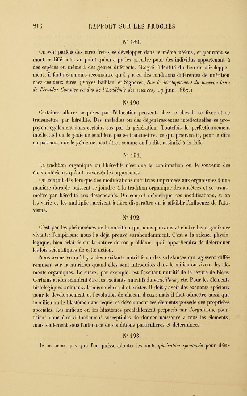 N° 189. On voit parfois des êtres frères ■se de'velopper dans le même utërus, et pourtant se montrer différents, au point qu'on a pu les prendre pom- des individus appartenant à des espèces ou même à des genres différents. Malgré l'identité du lieu de développe- ment, il faut néanmoins reconnaître qu'il y a eu des conditions différentes de nutrition chez ces deux êtres. (Voyez Balbiani et Signoret, Sur le développement du puceron brun de l'érable; Comptes rendus de l'Académie des sciences^ 17 juin 1867.) N° 190. Certaines allures acquises par l'éducation peuvent, chez le cheval, se fixer et se transmettre par hérédité. Des maladies ou des dégénérescences intellectuelles se pro- pagent également dans certains cas par la génération. Toutefois le perfectionnement intellectuel ou le génie ne semblent pas se transmettre, ce qui prouverait, pour le dire en passant, que le génie ne peut être, comme on l'a dit, assimilé à la fohe. N° 191. La tradition organique ou l'hérédité n'est que la continuation ou le souvenir des états antérieurs qu'ont traversés les organismes. On conçoit dès lors que des modifications nutritives imprimées aiLx organismes d'une manière diu-able puissent se joindre à la tradition organique des ancêtres et se trans- mettre par hérédité aux descendants. On conçoit même que ces modifications, si on les varie et les multiplie, arrivent à faire disparaître ou à affaibhr l'influence de l'ata- visme. N° 192. C'est par les phénomènes de la nutrition que nous pouvons atteindre les organismes vivants; l'empirisme nous l'a déjà prouvé surabondamment. C'est à la science physio- logique , bien éclahée sur la nature de son problème, qu'il appartiendra de déterminer les lois scientifiques de cette action. Nous avons vu qu'il y a des excitants nutritifs ou des substances qui agissent diffé- remment sur la nutrition quand elles sont introduites dans le milieu où vivent les élé- ments organiques. Le sucre, par exemple, est l'excitant nutritif de la levure de bière. Certains acides semblent être les excitants nutritifs du pénicillium, etc. Pom' les éléments histologiques animaux, la même chose doit exister. Il doit y avoir des excitants spéciaux pour le développement et l'évolution de chacun d'eux ; mais il faut admettre aussi que le milieu ou le blastème dans lequel se développent ces éléments possède des propriétés spéciales. Les milieux ou les blastèmes préalablement préparés par l'organisme pour- raient donc être virtuellement susceptibles de donner naissance à tous les éléments, mais seulement sous l'influence de conditions particuHères et déterminées. N 193. Je ne pense pas que l'on puisse adopter les mots génération spontanée pour dési-