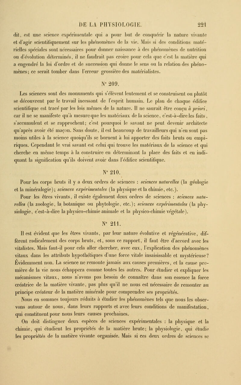 dit, est iino sciotico nx|K^niiionlnlo qui a pour Init de coricfiif^rir la nature vivanio et d'agir scifiiitiliquemenl sur les phënomènes de la vie. Mais si des conditions maté- rielles spéciales sont nécessaires pour donner naissance à des phénomènes de nutrition ou d'évolution déterminés, il ne faudrait pas croire pour cela que c'est la matière qui a engendré la loi d'ordre et de succession qui donne le sens ou la relation des phéno- mènes; ce serait tomber dans l'erreur grossière des matérialistes. N° 209. Les sciences sont des monuments qui s'élèvent lentement et se construisent ou plutôt se découvrent par le travail incessant de l'esprit humain. Le plan de chaque édiflce scientifique est tracé par les lois mêmes de la nature. Il ne saurait être conçu à priori, car il ne se manifeste qu'à mesure que les matériaux de la science, c'est-à-dire les faits . s'acciunulent et se rapprochent; c'est pom'quoi le savant ne peut devenir architecte qu'après avoir été maçon. Sans doute, il est beaucoup de travailleurs qui n'en sont pas moins utiles à la science quoiqu'ils se bornent à lui apporter des faits bruts ou empi- riques. Cependant le vrai savant est celui qui trouve les matériaux de la science et qui cherche en même temps à la construire en déterminant la place des faits et en indi- quant la signification qu'ils doivent avoir dans l'édifice scientifique. N° 210. Pour les corps bruts il y a deux ordres de sciences : sciences naturelles (la géologie et la minéralogie) ; sciences expérimentales (la physique et la chimie, etc.). Pour les êtres vivants, il existe également deux ordres de sciences : sciences natu- relles (la zoologie, la botanique ou phytologie, etc.); sciences expérimentales (la phy- siologie, c'est-à-dire la physico-chimie animale et la physico-chimie végétale). N° 211. Il est évident que les êtres vivants, par leur nature évolutive et régénérative, dif- fèrent radicalement des corps bruts, et, sous ce rapport, il faut être d'accord avec les vitalistes. Mais faut-il pour cela aller chercher, avec eux, l'explication des phénomènes vitaux dans les attributs hypothétiques d'une force vitale insaisissable et mystérieuse? Évidemment non. La science ne remonte jamais aux causes premières, et la cause pre- mière de la vie nous échappera comme toutes les autres. Pour étudier et expliquer les mécanismes vitaux, nous n'avons pas besoin de connaître dans son essence la force créatrice de la matière vivante, pas plus qu'il ne nous est nécessaire de remonter au principe créatem- de la matière minérale pour comprendi-e ses propriétés. Nous en sommes toujours réduits à étudier les phénomènes tels cpie nous les obser- vons autom' de nous, dans leurs rapports et avec lem^s conditions de manifestation, qui constituent pour nous leurs causes prochaines. On doit distinguer deux espèces de sciences expérimentales : la physique et la chimie, qui étudient les propriétés de la matière brute; la physiologie, qui étudie les propriétés de la matière vivante organisée. Mais si ces deux oidres de sciences se