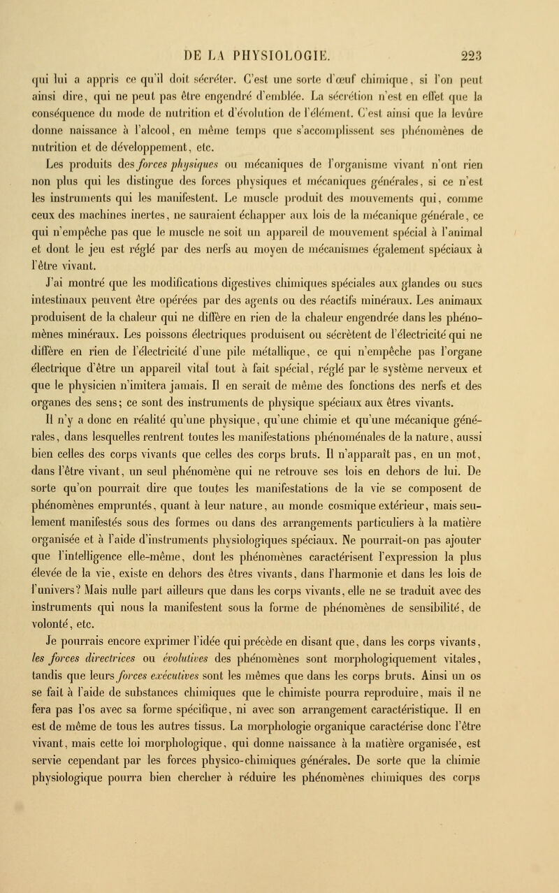 qui lui a appris œ qu'il doil sdcnUor. C'est une sorte (l'œuf cliimiqne, si l'on peut ainsi dire, qui ne peut pas ôtre engendre d'enibicie. La sécrétion n'est en eiïet que la conséquence du mode de nutrition et d'évolution de l'élément. C'est ainsi que la levure donne naissance à l'alcool, en même temps que s'accouiplissent ses phénomènes de nutrition et de développement, etc. Les produits des forces pfujsujues ou mécaniques de l'organisme vivant n'ont rien non plus qui les distingue des forces physiques et jnécaniques générales, si ce n'est les instruments qui les mauifestent. Le muscle produit des mouvements qui, comme ceux des machines inertes, ne sauraient échapper aux lois de la mécanique générale, ce qui n'empêche pas que le muscle ne soit un appareil de mouvement spécial à l'animal et dont le jeu est réglé par des nerfs au moyen de mécanismes également spéciaux à l'être vivant. J'ai montré que les modifications digestives chimiques spéciales aux glandes ou sucs intestinaux peuvent être opérées par des agents ou des réactifs minéraux. Les animaux produisent de la chalem' qui ne diffère en rien de la chaleur engendrée dans les phéno- mènes minéraux. Les poissons électriques produisent ou sécrètent de l'électricité qui ne diffère en rien de l'électricité d'une pile métallique, ce qui n'empêche pas l'organe électrique d'être im appareil vital tout à fait spécial, réglé par le système nerveux et que le physicien n'imitera jamais. Il en serait de même des fonctions des nerfs et des organes des sens ; ce sont des instruments de physique spéciaux aux êtres vivants. Il n'y a donc en réalité qu'une physique, qu'une chimie et qu'une mécanique géné- rales , dans lesquelles rentrent toutes les manifestations phénoménales de la nature, aussi bien celles des corps vivants que celles des corps bruts. Il n'apparaît pas, en un mot, dans l'être vivant, un seul phénomène qui ne retrouve ses lois en dehors de lui. De sorte qu'on pourrait dire que toutes les manifestations de la vie se composent de phénomènes emprimtés, quant à leur nature, au monde cosmique extérieur, mais seu- lement manifestés sous des formes ou dans des arrangements particuhers à la matière organisée et à l'aide d'instruments physiologiques spéciaux. Ne pourrait-on pas ajouter que l'intelligence elle-même, dont les phénomènes caractérisent l'expression la plus élevée de la vie, existe en dehors des êtres vivants, dans l'harmonie et dans les lois de l'univers? Mais nulle part ailleurs que dans les corps vivants, elle ne se traduit avec des instruments qui nous la manifestent sous la forme de phénomènes de sensibilité, de volonté, etc. Je pouriais encore exprimer l'idée qui précède en disant que, dans les corps vivants, les forces directrices ou évolutives des phénomènes sont morphologiquement vitales, tandis que leurs forces executives sont les mêmes que dans les corps bruts. Ainsi un os se fait à l'aide de substances chimiques que le chimiste pomTa reproduire, mais il ne fera pas l'os avec sa forme spécificpie, ni avec son arrangement caractéristique. Il en est de même de tous les autres tissus. La morphologie organique caractérise donc l'être vivant, mais cette loi morphologique, qui donne naissance à la matière organisée, est servie cependant par les forces physico-chimiques générales. De sorte que la chimie physiologique pourra bien chercher à réduire les phénomènes chimiques des corps