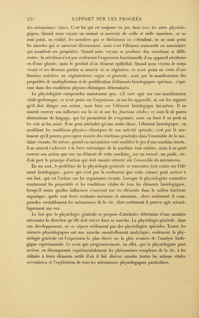 des mécanismes vitaux. C'est lui qui est toujours en jeu dans tous les actes physiolo- giques. Quand nous voyons un animal se mouvoir de mille et mille manières, ce ne sont point, en réalité, les membres qui se fléchissent ou s'étendent, ce ne sont point les muscles qui se meuvent diversement, mais c'est l'élément contractile ou musculaire qui manifeste ses propriétés. Quand nous voyons se produire des sécrétions si diffé- rentes, la sécrétion n'est pas seulement l'expression fonctionnelle d'un appareil sécrétoire ou d'une glande, mais le produit d'un élément épithélial. Quand nous voyons le corps vivant et ses diverses pai'ties se nourrir et se régénérer, ce n'est point en vertu d'une fonction nutritive ou régénératrice vague et générale, mais par la manifestation des propriétés de multiplication et de prolifération d'éléments histologiques spéciaux, s'opé- rant dans des conditions physico-chimiques déterminées. Le physiologiste comprendra maintenant que, s'il veut agir sur une manifestation vitale quelconque, ce n'est point sur l'organisme, ni sur les appareils, ni sm' les organes qu'il doit diriger son action, mais bien sur l'élément histologique lui-même. Il ne saurait exercer son influence sur la vie ni sur les fonctions vitales; ce sont là de pures abstractions de langage, qui lui permettent de s exprimer, mais au fond il ne peut ni les voir ni les saisir. Il ne peut atteindre qu'une seule chose, l'élément histologique, en modifiant les conditions physico-chimiques de son activité spéciale; c'est par là seu- lement qu'il pourra provoquer ensuite des réactions générales dans l'ensemble de la ma- cliine vivante. De même, quand un mécanicien veut modifier le jeu d'une machine inerte, il ne saurait s'adresser à la force mécanique de la machine tout entière, mais il ne peut exercer son action que sur mi élément de cette machine, sur un ressort, un poids, etc. d'où part le principe d'action qui doit ensuite retentir sur l'ensemble du mécanisme. En un mot, le problème de la physiologie générale se concentre tout entier sur l'élé- ment histologique, parce que c'est par là seulement que cette science peut arriver à son but, qui est l'action sur les organismes vivants. Lorsque le physiologiste connaîtra exactement les propriétés et les conditions vitales de tous les éléments histologiques, lorsqu'il saura quelles influences s'exercent sur ces éléments dans le milieu intérieur organique, quels sont leurs excitants normaux et anomaux, alors seulement il com- prendra véritablement les mécanismes de la vie, alors seulement il pourra agir scienti- fiquement sm* eux. Le but que la physiologie générale se propose d'atteindre détermine d'une manière nécessaire la direction qu'elle doit suivi^e dans sa marche. La physiologie générale, dans son développement, ne se sépare réellement pas des physiologies spéciales. Toutes les sciences physiologiques ont une marche essentiellement analytique; seulement la phy- siologie générale est l'expression la plus élevée ou la plus avancée de l'analyse biolo- gique expérimentale. Ce n'est que progressivement, en effet, que le physiologiste peut arriver, en décomposant expérimentalement les phénomènes complexes de la vie, à les réduire à leurs éléments actifs d'où il fait dériver ensuite toutes les actions vitales secondaires et l'explication de tous les mécanismes physiologiques particuliers.