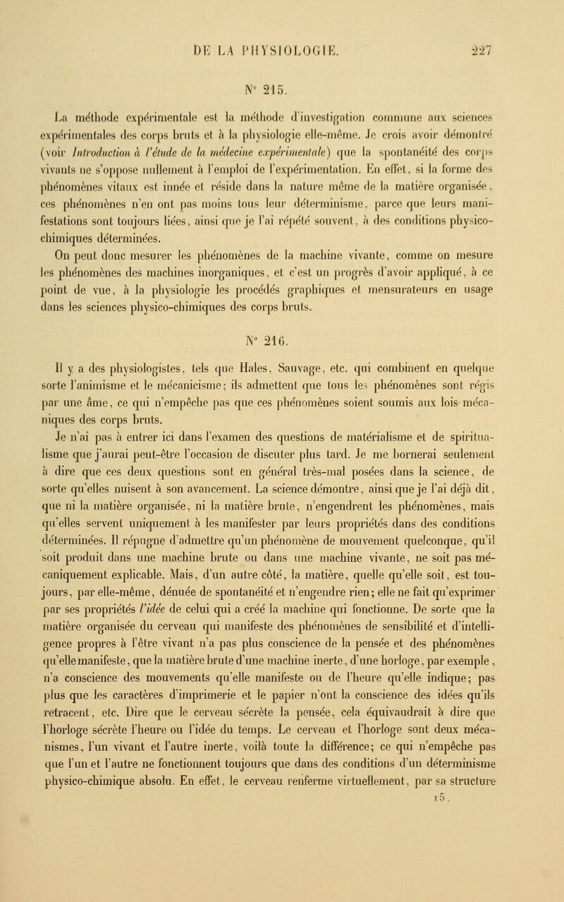 N 215. La méthode expérimentale est la méthode dinvestigation commune aux science» expérimentales des corps bruts et à la physiologie elle-même. Je crois avoir démoniré (voir Introduction à l'étude de la médecine expérimentale) cfue la spontanéité des corps vivants no s'oppose nullement à Temploi de l'expérimentation. En effet, si la forme des phénomènes vitaux est innée et réside dans la nature même do la matière organisée, ces phénomènes n'en ont pas moins tous leur déterminisme, parce que leurs mani- festations sont toujoiu's liées, ainsi cpie je l'ai répété souvent, à des conditions physico- chimiques déterminées. On peut donc mesurer les phénomènes de la machine vivante, comme on mesure les phénomènes des machines inorganiques, et c'est un progrès d'avoir appliqué, à ce point de vue, à la physiologie les procédés graphiques et mensurateurs en usage dans les sciences physico-chimiques des corps bruts. N 216. Il y a des physiologistes, tels que Haies, Sauvage, etc. qui combinent en quelque sorte l'animisme et le mécanicisme; ils admettent que tous le-; phénomènes sont régis par une âme, ce qui n'empêche pas que ces phénomènes soient soumis aux lois méca- niques des corps bruts. Je n'ai pas à entrer ici dans l'examen des questions de matérialisme et de spiritua- lisme que j'aurai peut-être l'occasion de discuter plus tard. Je me bornerai seulement à dire que ces deux questions sont en général très-mal posées dans la science, de sorte qu'elles nuisent à son avancement. La science démontre, ainsi que je l'ai déjà dit, que ni la matière organisée, ni la matière brute, n'engendrent les phénomènes, mais qu'elles servent uniquement à les manifester par leurs propriétés dans des conditions déterminées. Il répugne d'admettre qu'un phénomène de mouvement quelconque, qu'il soit produit dans une machine brute ou dans une machine vivante, ne soit pas mé- caniquement explicable. Mais, d'un autre côté, la matière, quelle qu'elle soit, est tou- jours, par elle-même, dénuée de spontanéité et n'engendre rien; elle ne fait qu'exprmier par ses propriétés l'idée de celui qui a créé la machine qui fonctionne. De sorte que la matière organisée du cerveau qui manifeste des phénomènes de sensibilité et d'intelli- gence propres à l'être vivant n'a pas plus conscience de la pensée et des phénomènes qu'elle manifeste, que la matière brute d'une machine inerte, d'une horloge, par exemple, n'a conscience des mouvements qu'elle manifeste ou de l'heure qu'elle indique; pas plus que les caractères d'imprimerie et le papier n'ont la conscience des idées qu'ils retracent, etc. Dire que le cerveau sécrète la pensée, cela équivaudrait à dire que l'horloge sécrète l'heure ou l'idée du temps. Le cerveau et l'horloge sont deux méca- nismes, l'un vivant et l'autre inerte, voilà toute la différence; ce qui n'empêche pas que l'un et l'autre ne fonctiomient toujours que dans des conditions d'un déterminisme physico-chimique absolu. En effet, le cerveau renferme viituellement, par sa structure i5.