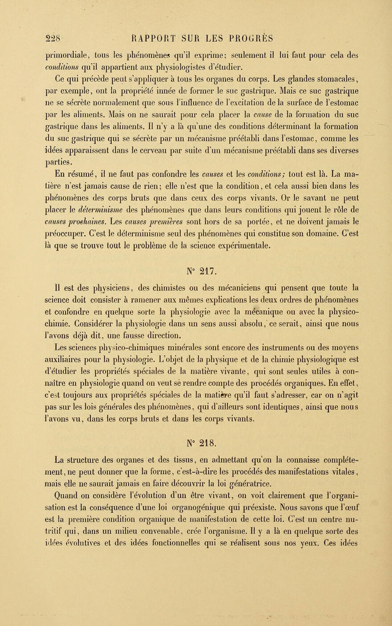 primordiale, tous les pliénomènes qu'il exprime; seulement il lui faut pom' cela des conditions qu'il appartient aux physiologistes d'étudier. Ce qui pre'cède peut s'appliquer à tous les organes du corps. Les glandes stomacales, par exemple, ont la proprie'té innée de former le suc gastrique. Mais ce suc gastrique ne se sécrète normalement que sous l'influence de l'excitation delà surface de l'estomac par les aliments. Mais on ne saurait pour cela placer la cause de la formation du suc gastrique dans les aliments. Il n'y a là qu mie des conditions déterminant la formation du suc gastrique qui se sécrète par un mécanisme préétabli dans l'estomac, comme les idées apparaissent dans le cerveau par suite d'un mécanisme préétabli dans ses diverses parties. En résumé, il ne faut pas confondre les causes et les conditions; tout est là. La ma- tière n'est jamais cause de rien ; elle n'est que la condition, et cela aussi bien dans les phénomènes des corps bruts que dans ceux des corps vivants. Or le savant ne peut placer le déterminisme des phénomènes que dans leurs conditions qui jouent le rôle de causes proehaines. Les causes premières sont hors de sa portée, et ne doivent jamais le préoccuper. C'est le déterminisme seul des phénomènes qui constitue son domaine. C'est là que se trouve tout le problème de la science expérimentale. N 217. Il est des physiciens, des chimistes ou des mécaniciens qui pensent que toute la science doit consister à ramener aux mêmes explications les deux ordi'es de phénomènes et confondre en quelque sorte la physiologie avec la mécanique ou avec la physico- chimie. Considérer la physiologie dans un sens aussi absolu, ce serait, ainsi que nous l'avons déjà dit, une fausse direction. Les sciences physico-chimiques minérales sont encore des instruments ou des moyens auxiliaires pour la physiologie. L'objet de la physique et de la chimie physiologique est d'étudier les propriétés spéciales de la matière vivante, qui sont seules utiles à con- naître en physiologie quand on veut se rendre compte des procédés organiques. En effet, c'est toujom^s aux propriétés spéciales de la matière qu'il faut s'adresser, car on n'agit pas sur les lois générales des phénomènes, qui d'ailleurs sont identiques, ainsi que nous l'avons vu, dans les corps bruts et dans les corps vivants. N 218. La structure des organes et des tissus, en admettant qu'on la connaisse complète- ment, ne peut donner que la forme, c'est-à-dire les procédés des manifestations vitales, mais elle ne saurait jamais en faire découvrir la loi génératrice. Quand on considère l'évolution d'un être vivant, on voit clairement que l'organi- sation est la conséquence d'une loi organogénique qui préexiste. Nous savons que l'œuf est la première condition organique de manifestation de cette loi. C'est un centre nu- tritif qui, dans un milieu convenable, crée l'organisme. Il y a là en quelque sorte des idées évohitives et des idées fonctionnelles qui se réahsent sous nos yeux. Ces idées