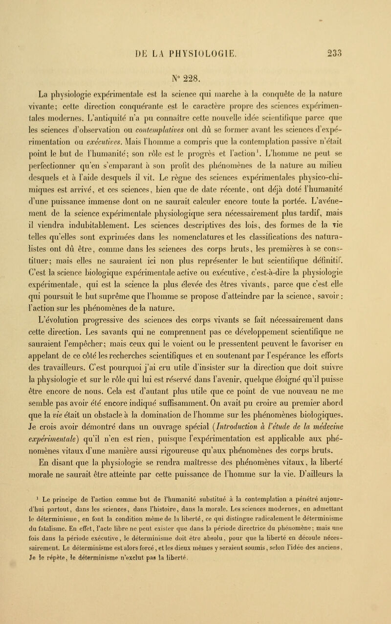 N 228. La physiologie expérimentale est la science qni marche à la conquête fie la nature vivante; cette direction conquërante est le caractère propre des sciences expérimen- tales modernes. L'antiquité n'a pu connaître cette nouvelle idée scientifique parce que les sciences d'observation ou contemplatives ont dû se Former avant les sciences d'expé- rimentation ou executives. Mais l'homme a compris que la contenqilation passive n'était point le but de l'humanité; son rôle est le progrès et l'action'. L'homme ne peut se perfectionner qu'en s'emparant à son profit des phénomènes de la nature au milieu desquels et à l'aide desquels il vit. Le règne des sciences expérimentales physico-chi- miques est arrivé, et ces sciences, bien que de date récente, ont déjà doté l'humanité d'une puissance immense dont on ne saurait calculer encore toute la portée. L'avéne- ment de la science expérimentale physiologique sera nécessairement plus tardif, mais il viendra indubitablement. Les sciences descriptives des lois, des formes de la vie telles qu'elles sont exprimées dans les nomenclatures et les classifications des natura- listes ont dû être, comme dans les sciences des corps bruts, les premières à se cons- tituer; mais elles ne sauraient ici non plus représenter le but scientifique définitif. C'est la science biologique expérimentale active ou executive, c'est-à-dire la physiologie expérimentale, qui est la science la plus élevée des êtres vivants, parce que c'est elle qui poursuit le but suprême que l'homme se propose d'atteindre par la science, savoir : l'action sur les phénomènes de la nature. L'évolution progressive des sciences des corps vivants se fait nécessairement dans cette direction. Les savants qui ne comprennent pas ce développement scientifique ne sauraient l'empêcher; mais ceux qui le voient ou le pressentent peuvent le favoriser en appelant de ce côté les recherches scientifiques et en soutenant par l'espérance les efforts des travailleurs. C'est pourquoi j'ai cru utile d'insister sur la direction que doit suivre la physiologie et sur le rôle qui lui est réservé dans l'avenir, quelque éloigné qu'il puisse être encore de nous. Cela est d'autant plus utile que ce point de vue nouveau ne me semble pas avoir été encore indiqué sufEsamment. On avait pu croire au premier abord que la vie était un obstacle à la domination de l'homme sur les phénomènes biologiques. Je crois avoir démontré dans un ouvrage spécial [Introduction à l'étude de la médecine expérimentale) qu'il n'en est rien, puisque l'expérimentation est apphcable aux phé- nomènes vitaux d'une manière aussi rigoureuse qu'aux phénomènes des corps bruts. En disant que la physiologie se rendra maîtresse des phénomènes vitaux, la liberté morale ne saurait être atteinte par cette puissance de l'homme sm* la vie. D'ailleurs la ' Le principe de l'action comme but de l'iiumanité substitué à la contemplation a pénétré aujour- d'hui partout, dans les sciences, dans l'histoire, dans la morale. Les sciences modernes, en admettant le déterminisme, en font la condition même de la liberté, ce qui distingue radicalement le déterminisme du fatalisme. En effet, l'acte libre ne peut exister que dans la période directrice du phénomène; mais une fois dans la période executive, le déterminisme doit être absolu, pour que la liberté en découle néces- sairement. Le déterminisme est alors forcé, et les dieux mêmes y seraient soumis, selon l'idée des anciens. Je le répète, le déterminisme n'exclut pas la liberté.