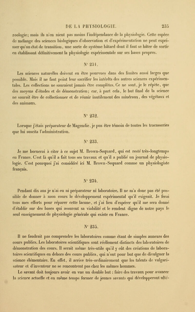 zoologie; mais ils n'en nient pas moins J'iiiddpendance de la pliysiolojjie. Cette espèce de mëiange des sciences biologiques d'observation et d'expcTimoiitalion ne peut expri- mer qu'un état de transition, une sorte de système bâtard dont il faut se hâter de sortit- en établissant définitivement la physiologie expérimentale sur ses bases propres. N i2.3 I. Les sciences naturelles doivent en ôlre pourvues dans des limites aussi larges que possible. Mais il ne faut point leur sacrifier les intérêts des autres sciences expérimen- tales. Les collections ne sauraient jamais être complètes. Ce ne sont, je le répète, que des moyens d'études et de démonstration ; car, à part cela, le but final de la science ne saurait être de collectionner et de réunir inutilement des minéraux, des végétaux et des animaux. N° 232. Lorsque j'étais préparateur de Magendie, je pus être témoin de toutes les tracasseries que lui suscita l'administration. N° 233. Je me bornerai à citer à ce sujet M. Brown-Sequard, qui est resté très-longtemps en France. C'est là qu'il a fait tous ses travaux et qu'il a publié un journal de physio- logie. C'est pourquoi j'ai considéré ici M. Brown-Sequard comme un physiologiste français. N° 23Zi. Pendant dix ans je n'ai eu ni préparatem^ ni laboratoire. Il ne m'a donc pas été pos- sible de donner à mon cours le développement expérimental qu'il exigeait. Je ferai tous mes efforts pom' réparer cette lacune, et j'ai lieu d'espérer qu'il me sera donné d'établir sur des bases qui assurent sa viabilité et le rendent digne de notre pays le seul enseignement de physiologie générale qui existe en France. ]\° 235. Il ne faudrait pas comprendre les laboratoires comme étant de simples annexes des cours publics. Les laboratoires scientifiques sont réellement distincts des laboratoires de démonstration des cours. Il serait même très-utile qu'il y eût des créations de labora- toires scientifiques en dehors des cours publics, qui n'ont pour but que de divulguer la science élémentaire. En effet, il arrive très-ordinairement que les talents de vulgari- sateur et d'inventeur ne se rencontrent pas chez les mêmes hommes. Le savant doit toujours avoù en vue un double but : faire des travaux pour avancer la science actuelle et en même temps former de jeunes savants qui développeront ullé-