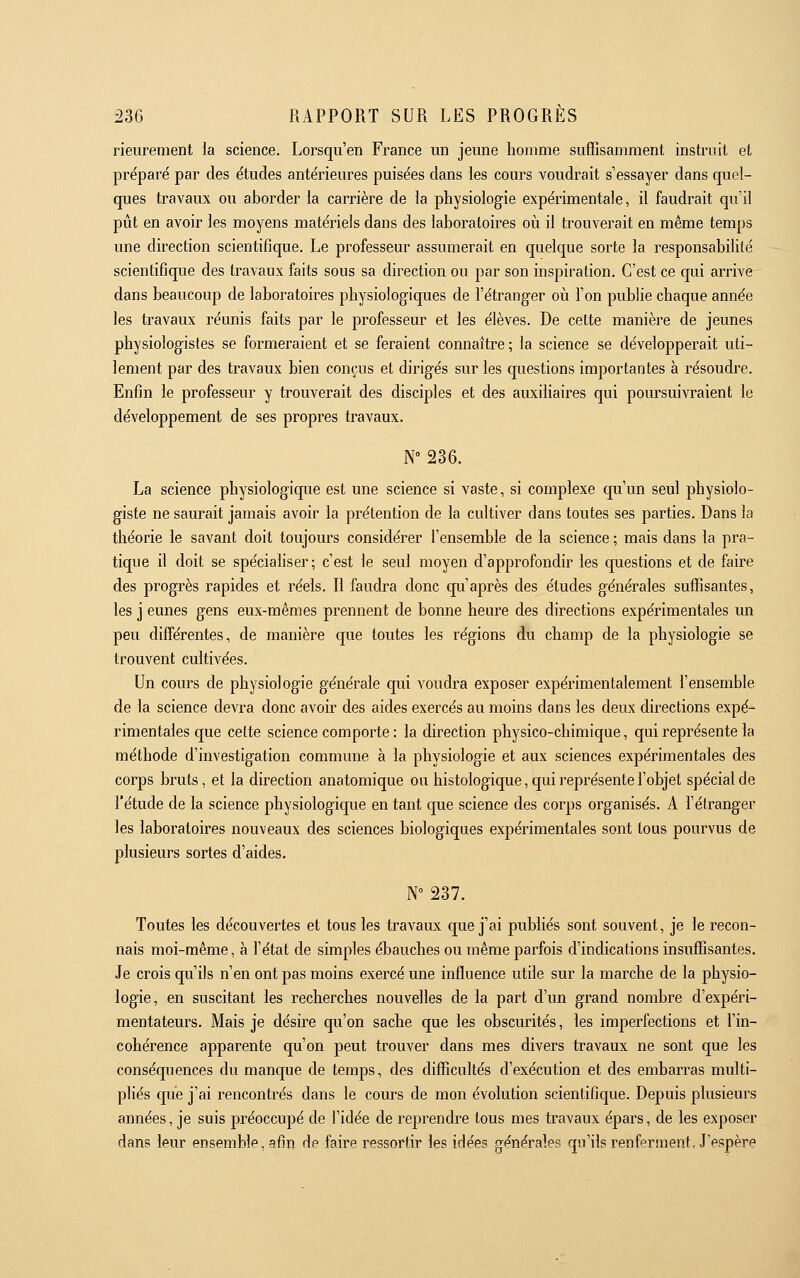 rieurement la science. Lorsqu'en France un jeune homme suffisamment instruit et préparé par des études antérieures puisées dans les cours voudrait s'essayer dans quel- ques travaux ou aborder la carrière de la physiologie expérimentale, il faudrait qu'il pût en avoir les moyens matériels dans des laboratoires où il ti'ouverait en même temps une direction scientifique. Le professeur assumerait en quelque sorte la responsabilité scientifique des travaux faits sous sa direction ou par son inspiration. C'est ce qui arrive dans beaucoup de laboratoires physiologiques de l'étranger où l'on publie chaque année les travaux réunis faits par le professeur et les élèves. De cette manière de jeunes physiologistes se formeraient et se feraient connaître; la science se développerait uti- lement par des travaux bien conçus et dirigés sur les questions importantes a résoudre. Enfin le professeur y trouverait des disciples et des auxiliaires qui pom^suivraient le développement de ses propres travaux. N° 236. La science physiologique est une science si vaste, si complexe qu'un seul physiolo- giste ne saurait jamais avoir la prétention de la cultiver dans toutes ses parties. Dans la théorie le savant doit toujoui's considérer l'ensemble de la science ; mais dans la pra- tique il doit se spécialiser; c'est le seul moyen d'approfondir les questions et de faire des progrès rapides et réels. Il faudra donc qu'après des études générales suffisantes, les j eunes gens eux-mêmes prennent de bonne heure des directions expérimentales un peu différentes, de manière que toutes les régions du champ de la physiologie se trouvent cultivées. Un cours de physiologie générale qui voudra exposer expérimentalement l'ensemble de la science devra donc avoir des aides exercés au moins dans les deux directions expé- rimentales que celte science comporte : la direction physico-chimique, qui représente la méthode d'investigation commune à la physiologie et aux sciences expérimentales des corps bruts, et la direction anatomique ou histologique, qui représente l'objet spécial de l'étude de la science physiologique en tant que science des corps organisés. A l'étranger les laboratoires nouveaux des sciences biologiques expérimentales sont tous pourvus de plusieurs sortes d'aides. N 237. Toutes les découvertes et tous les travaux c[ue j'ai publiés sont souvent, je le recon- nais moi-même, à l'état de simples ébauches ou même pai'fois d'indications insuffisantes. Je crois qu'ils n'en ont pas moins exercé une influence utile sur la marche de la physio- logie, en suscitant les recherches nouvelles de la part d'un grand nombre d'expéri- mentateurs. Mais je désire qu'on sache que les obscurités, les imperfections et l'in- cohérence apparente qu'on peut trouver dans mes divers travaux ne sont que les conséquences du mancpe de temps, des difficultés d'exécution et des embarras multi- pliés que j'ai rencontrés dans le cours de mon évolution scientifique. Depuis plusieurs années, je suis préoccupé de l'idée de reprendre tous mes travaux épars, de les exposer dans leur ensemble, afin de faire ressortir les idées générales qu'ils renferment. J'espère