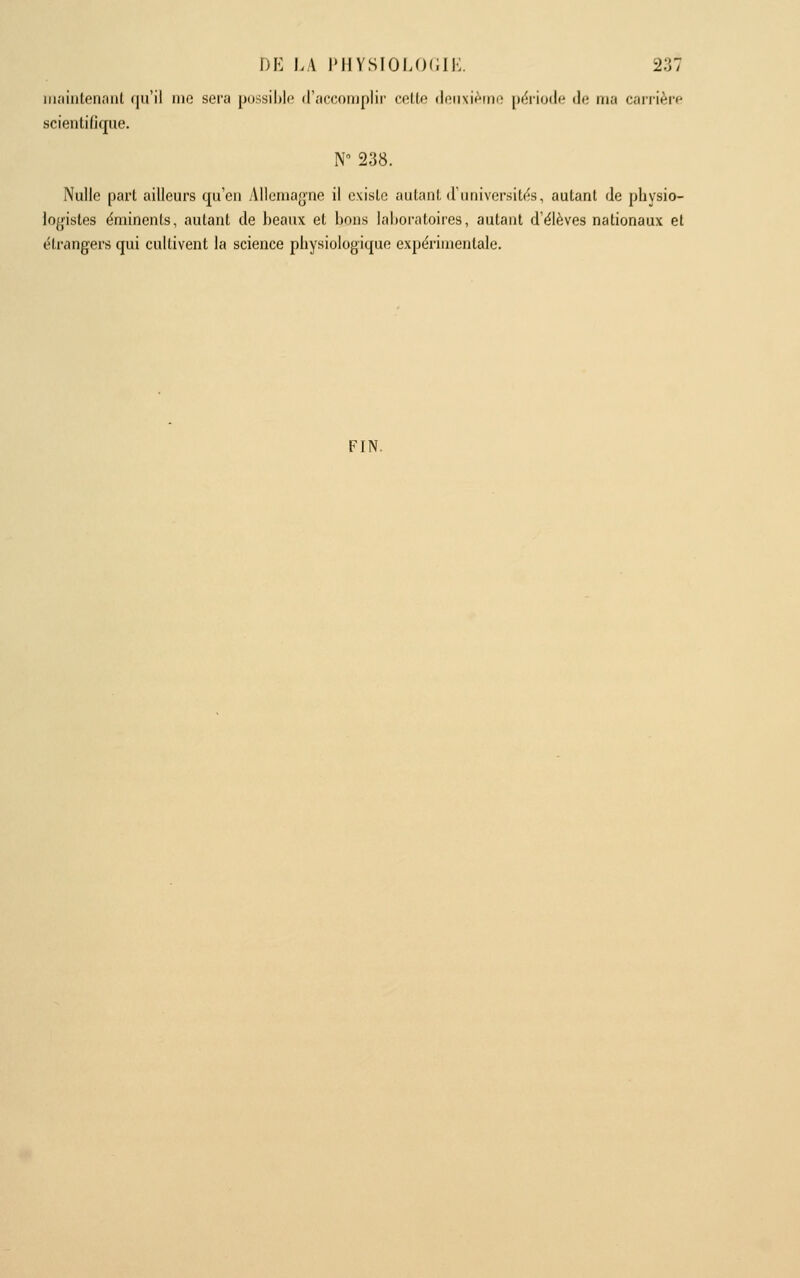 iiiaintenanl qu'il me sera possible d'accoiuplir' cette deuxième période de ma carrière scientifique. N 238. Nulle part ailleurs qu'en Allemagne il existe auLaril. (runiversitc^s, autant de physio- logistes ëminenls, autant de beaux et bons laboratoiies, autant d'élèves nationaux et étrangers qui cultivent la science physiologique expérimentale. FIN.