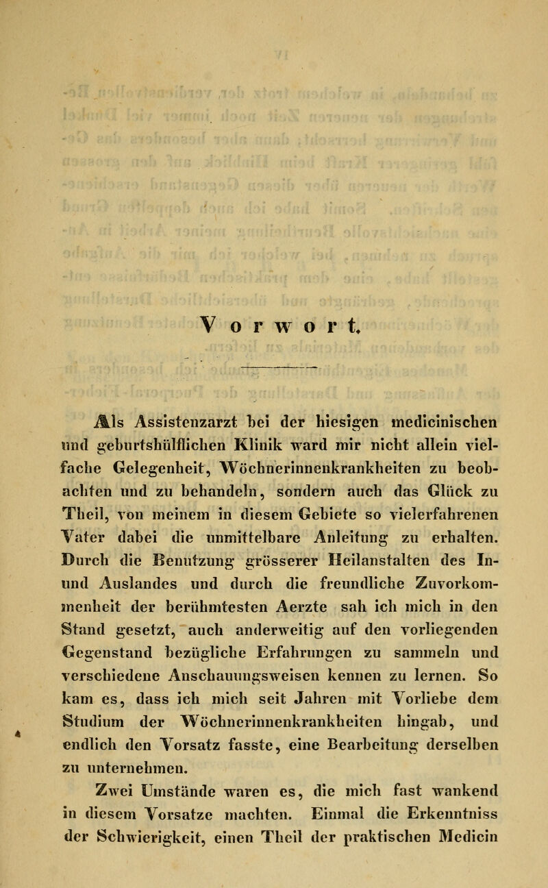Als Assistenzarzt l3ei der hiesigen medicinischen imd gebiirtshülfliclien Klinik ward mir nicbt allein viel- fache Gelegenheit, Wöchnerinnenkrankheiten zu beob- achten und zu behandeln, sondern auch das Glück zu Theil, von meinem in diesem Gebiete so vielerfahrenen Yater dabei die unmittelbare Anleitung zu erhalten. Durch die Benutzung grösserer Heilanstalten des In- und Auslandes und durch die freundliche Zuvorkom- menheit der berühmtesten Aerzte sah ich mich in den Stand gesetzt, auch anderweitig auf den vorliegenden Gegenstand bezügliche Erfahrungen zu sammeln und verschiedene Anschauungsweisen kennen zu lernen. So kam es, dass ich mich seit Jahren mit Vorliebe dem Studium der Wöchnerinnenkrankheiten hingab, und endlich den Yorsatz fasste, eine Bearbeitung derselben zu unternehmen. Zwei Umstände waren es, die mich fast wankend in diesem Vorsatze machten. Einmal die Erkenntniss der Schwierigkeit, einen Theil der praktischen Medicin