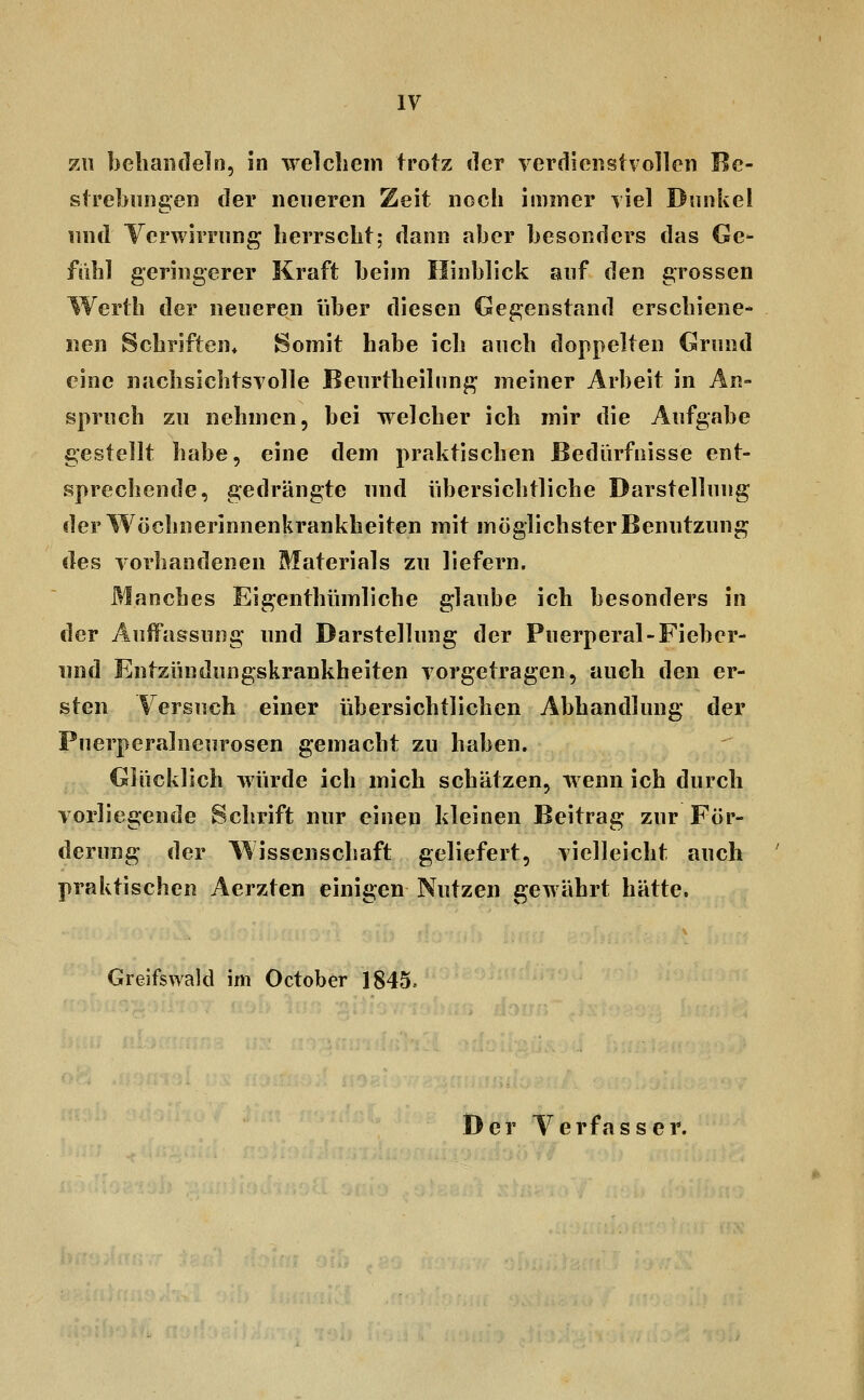 7A\ behandeln, in welchem trotz der verdienstvollen Be- strebungen der neueren Zeit noch immer viel Dnnkel lind Verwirrung herrscht; dann aber besonders das Ge- fühl geringerer Kraft beim Hinblick auf den grossen Werth der neueren über diesen Gegenstand erschiene- nen Schriften» Somit habe ich auch doppelten Grund eine nachsichtsvolle Beurtheilung meiner Arbeit in An- spruch zu nehmen, bei welcher ich mir die Aufgabe gestellt habe, eine dem praktischen Bedürfnisse ent- sprechende, gedrängte und übersichtliche Darstellung der Wöchnerinnenkrankheiten mit möglichster Benutzung des vorhandenen Materials zu liefern. Manches Eigenthümliche glaube ich besonders in der Auffassung und Darstellung der Puerperal-Fieber- iind Entzündungskrankheiten vorgetragen, auch den er- sten Versuch einer übersichtlichen Abhandlung der Puerperalneurosen gemacht zu haben. Glücklich würde ich mich schätzen, wenn ich durch vorliegende Schrift nur einen kleinen Beitrag zur För- derung der Wissenschaft geliefert, vielleicht auch ' praktischen Aerzten einigen Nutzen gewährt hätte. Greifswald im October 1845. Der Verfasser.
