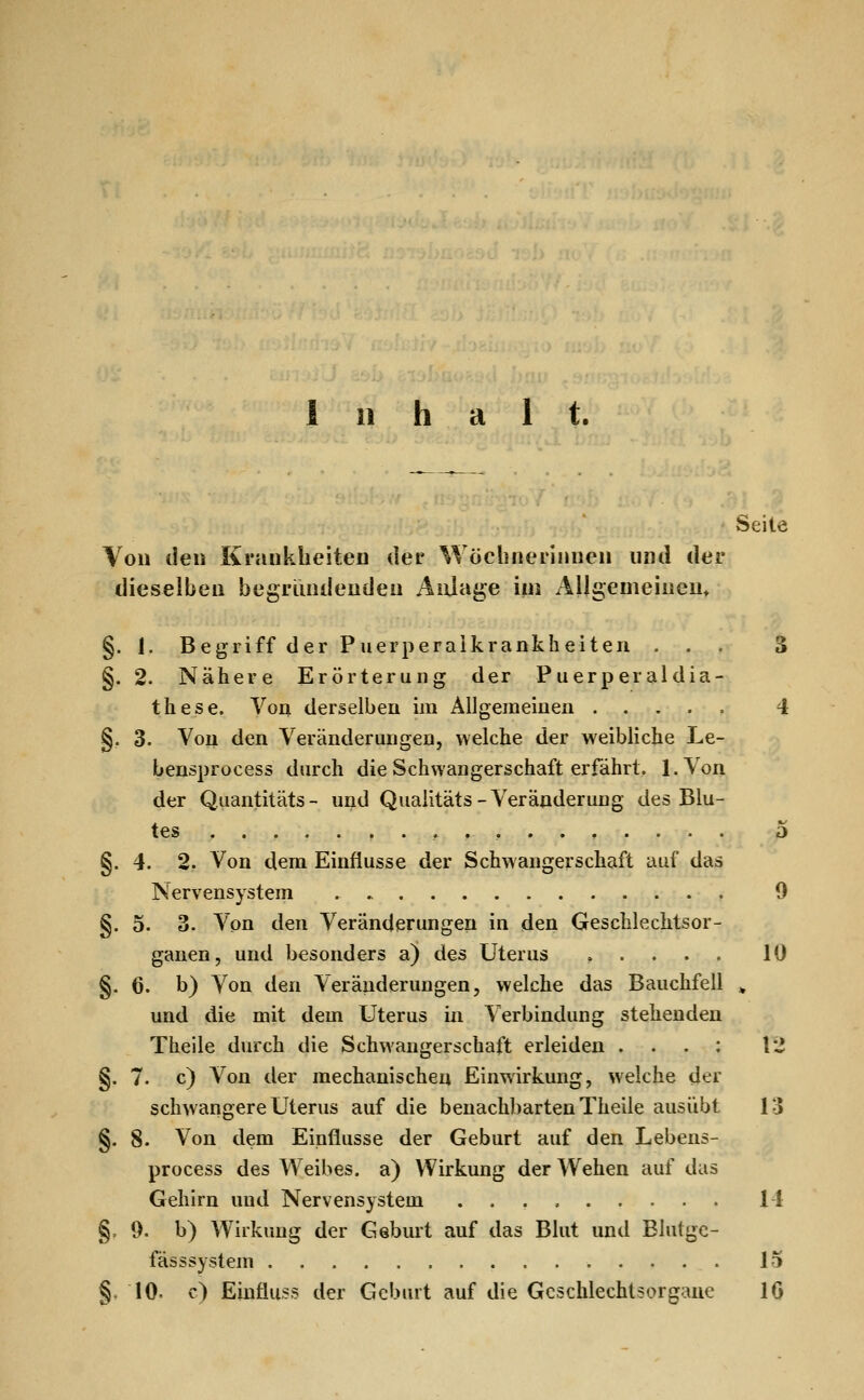 Inhalt. Seite Von den Krankheiten der Wöchnerinnen nnil der dieselben begriuideudeu Anlage iui Allgemeineu^ §. 1. Begriff der Puerperaikranklieiten ... S §.2. Nähere Erörterung der Puerperaldia- these. Von derselben im Allgemeinen 4 §, 3. Von den Veränderungen, welche der weibliche Le- bensprocess durch die Schwangerschaft erfährt. l.Von der Qiiantitäts- und Qualitäts-Veränderung des Blu- tes 5 §.4. 2. Von dem Einflüsse der Schwangerschaft auf das Nervensystem 9 §. 5. 3. Von den Veränderungen in den Geschlechtsor- ganen, und besonders a) des Uterus ..... 10 §. 6. b) Von den Veränderungen, welche das Bauchfell ^ und die mit dem Uterus in Verbindung stehenden Theile durch die Schwangerschaft erleiden . . . : 12 §. 7. c) Von der mechanischen Einwirkung, welche der schwangere Uterus auf die benachbarten Theile ausübt 13 §. 8. Von dem Einflüsse der Geburt auf den Lebens- process des Weibes, a) Wirkung der Wehen auf das Gehirn und Nervensystem 14 §,9. b) Wirkung der Geburt auf das Blut und Blutgc- fässsystem 15 §. 10. c) Eiuflus? der Geburt auf die Geschlechtsorgane 16