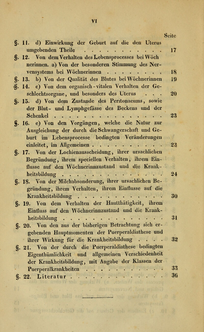 Seite §.11. d) Einwirkung der Geburt auf die den Uterus umgebenden Theile 17 §. 12. Von dem Verhalten des Lebensprocesses beiWöch nerinnen. a) Von der besonderen Stimmung des Ner- vensystems bei Wöchnerinnen ........ 18| §. 13. b) Von der Qualität des Blutes bei Wöchnerinnen 1© '§. 14. c) Von dem organisch - vitalen Verhalten der Ge- schlechtsorgane, und besonders des Uterus ... 2Q §. 15. d) Von dem Zustande des Peritonaeums, sowie der Blut- und Lymphgefässe des Beckens und der Schenkel ..,,.,.... 23 §. 16. e) Von den Vorgängen, welche die Natur zur Ausgleichung der durch die Schwangerschaft und Ge- burt im Lebensprocesse bedingten Veränderungen einleitet, im Allgemeinen . • 23 §. 17. Von der Lochienausscheidung, ihrer ursächlichen Begründung, ihrem speciellen Verhalten, ihrem Ein- flüsse auf den Wöchnerinnzustand und die Krank- heitsbildung ...»,, 24 §. 18. Von der Milchabsonderung, ihrer ursachlichen Be- gründung, ihrem Verhalten, ihrem Einflüsse auf die Krankheitsbildung ............ 30 §. 19. Von dem Verhalten der Hautthätigkeit, ihrem Einfluss auf den Wöchnerinnzustand und die Krank- heitsbildung ........ 31 §. 20. Von den aus der bisherigen Betrachtung sich er- gebenden Hauptmomeuten der Puerperaldiathese und ihrer Wirkung für die Krankheitsbildung .... 3^ §.21. Von der durch die Puerperaldiathese bedingten Eigenthümlichkeit und allgemeinen Verschiedenheit der Krankheitsbildung, mit Angabe der Klassen der Puerperalkrankheiten .,.......•• 33. §. 22. Literatur ............. 3^