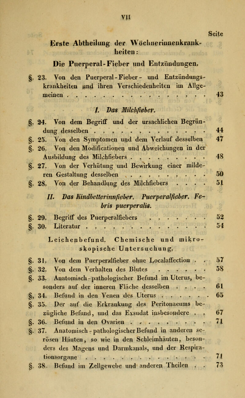 Seite Erste Abtheiliiiig der Wöclineriuneukrank- heiteii: Die Puerperal-Fieber und Entzündungen. §. 23- Von den Puerperal-Fieber- und Entziindtuigs- krankheiteu pnd ihren Verschiedenheilen im Allge- meinen ........ 43 /. Das Milchfieber. §. 34. Von dem Begriff und der ursächlichen Begrün- dung desselben §. 25. Von den Symptomen und dem Verlauf desselben §• 26. Von den Modificationen und Abweichungen in der Ausbildung des Milchfiebers .,..,... §. 27. A'on der Verhütung und Bewirkung einer milde- ren Gestaltung desselben ........ 44 47 48 50 51 §. 28. Von der Behandlung des Milchfiebers //. Das Kindbetterinnfieber. Puerperalfieber. Fe- bris puerperalis. §. 29. Begriff des Puerperalfiebers ....... 5^ §. 30. Literatur 54 Leichenbefund. Chemische und mikro- skopische Untersuchung. §. 31. Von dem Puerperalfieber ohne Localaffection . , 57 §. 32. Von dem Verhalten des Blutes ...... 58 §. 33. Anatomisch - pathologischer Befund im Uterus, be- sonders auf der inneren Fläche desselben .... 61 §, 34. Befund in den Venen des Uterus 65 §. 35. Der auf die Erkrankung des Peritonaeums be- zügliche Befund, und das Exsudat insbesondere . . 67 §. 36. Befund in den Ovarien .*....... 71 §. 37. Anatomisch-pathologischer Befund in anderen se- rösen Häuten, so wie in den Schleimhäuten, beson- ders des Magens und Darmkanals, und der Respira- tionsorgane 71 ri<l im 7.p1,. 38> Befund im Zellgewebe und anderen Thcilen . . 73