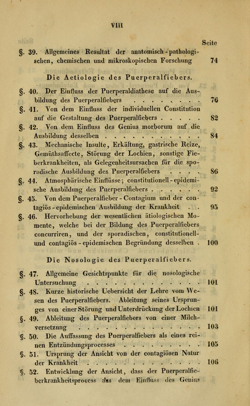 VUI Seite §. 39. Allgemeines Resultat der anatomisch - pathologi- schen, chemischen und mikroskopischen Forschung 74 Die Aetiologie des Puerperalfiebers. §. 40. Der Einfluss der Puerperaldiathese auf die Aus- bildung des Puerperalfiebers ......... 76 §. 41. Von dem Einfluss der individuellen Constitution auf die Gestaltung des Puerperalfiebers 82 §. 42. Von dem Einfluss des Genius morborum auf die Ausbildung desselben , 84 §, 43. Mechanische Insulte, Erkältung, gastrische Reize, Gemüthsaffecte, Störung der Lochien, sonstige Fie- berkrankheiten, als Gelegenheitsursachen für die spo- radische Ausbildung des Puerperalfiebers . , . , 8^ §. 44. Atmosphärische Einflüsse; Constitutionen - epidemi- sche Ausbildung des Puerperalfiebers ..,,.. 92 §. 45. Von dem Puerperalfieber - Contagium und der con- tagiös - epidemischen Ausbildung der Krankheit , , 95 §. 46. Hervorhebung der wesentUchen ätiologischen Mo- mente, welche bei der Bildung des Puerperalfiebers concurriren, und der sporadischen, constitutionell- und contagiös - epidemischen Begründung desselben , 100 Die Nosologie des Puerperalfiebers. §. 47. Allgemeine Gesichtspunkte für die nosologische Untersuchung 101 §. 48. Kurze historische üebersicht der Lehre vom We- sen des Puerperalfiebers, Ableitung seines Ursprun- ges von einer Störung und Unterdrückung der Lochien 101 §. 49. Ableitung des Puerperalfiebers von einer Milch- versetzung .... 103 §. 50. Die Auff'assung des Puerperalfiebers als eines rei- nen Entzündungsprocesses 105 §. 51. Ursprung der Ansicht von der contagiösen Natur der Krankheit 1011 §. 52. Entwicklung der Ansicht, dass der Puerperalfie- berkrankheitsproeess a'ws dem Einfluss des Geniu?