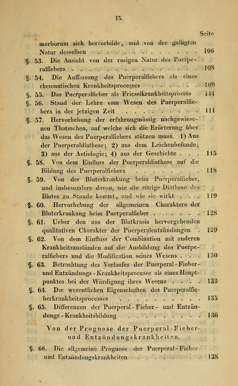 morborum sich hervorbilde, lunl von der galligteii Natur desselben 106 §. 53. Die Ansicht von der rosigen Natur des Puerpe- ralfiebers 108 §. 54. Die Auffassung des Puerperalfiebers als einet; rheumatischen Krankheitsprocesses 100 §. 55. Das Puerperalfieber als Frieselkrankheitsprocess Üi §. 56. Stand der Lehre vom Wesen des Puerperalfie- bers in der jetzigen Zeit 111 §. 57. Hervorhebung der erfahrungmässig nachgewiese- nen Thatsachen, auf welche sich die Erörterung über das Wesen des Puerperalfiebers stützen muss. 1) Aus der Puerperaldiathese-, 2) aus dem Leichenbefunde; 3) aus der xAetiologie; 4) aus der Geschichte . . . 115 §, 58. Von dem Einfiuss der Puerperaldiathese auf die Bildung des Puerperalfieber^ ,118 §. 59. Von der Bluterkrankuug beim Puerperalfieber, und insbesondere davi)n, wie die eitrige Dinthese des Blutes zu Stande kommt, und wie sie wirkt . . , 119 §. 60. Hervorhebung der allgemeinen Charaktere der Bluterkrankung beim Puerperalfieber 128 §, 61. Ueber den aus der Blutkrasis hervorgehenden quafitativen Charakter der Puerperalentzündimgen . 129 §. 62. Von dem Einfluss der Combination mit anderen Krankheitszuständen auf die Ausbildung des Puerpe- ralfiebers und die Modification seines Wesens . . . 130 §. 63. Betrachtung des Verlaufes der Puerperal-Fieber- und Entzündungs - Krankheitsprocesse als eines Haupt- punktes bei der Würdigung ihres Wesens .... 133 §t 64. Die wesentlichen Eigenschaften des Puerperalfie- berkrankheitsprocesses 135 §. 65. Differenzen der Puerperal-Fieber- und Entzün- dungs - Krankheitsbildung 136 Von der Prognose der P uerp er al - Fieber- und En t z ü n d un g s k r ankh e it e n. §. 66. Die allgemeine Prognose der Puerperal-Fieber- und Entzjindungskraukhciten 138
