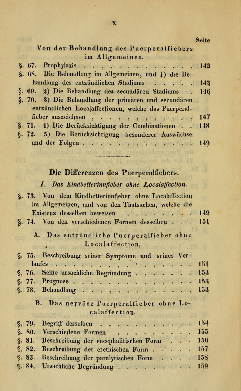 Seite Von der Behandlung des Puerperalfiebers im Allgemeinen. §o 67. Prophylaxis ............. 142 §. 68. Die Behandluiig im Allgemeinen, und |) die Be- handlung des entzündlichen Stadiums ..... 14^ §. 69. 2) Die Behandlung des secundären Stadiums . 14Q §, 70. 3) Die Behandlung der primären und secundären entzündlichen Localafifectionen, welche das Puerperal- fieber auszeichnen , 147 §, 71. 4) Die Berücksichtigung der Combinationen . . 1481 §. 72. 5) Die Berücksichtigung besonderer Auswüchse und der Folgen ..,....,,.... 149 Die Differenzen des Puerperalfiebers. /. Das Kindhetterinnfieher ohne jLocalaff'ection. % 7.3. Von dem Kindbetterinnfieber ohne Localaffection im Allgemeinen, und von den Thatsachen, welche die l^xistenz desselben beweisen ........ 149 §. 74. Von den verschiedenen Formen desselben . • • 151 Ä. Das entzündliche Puerperalfieber ohne ^ Localaffection, §, 75. Beschreibung seiner Symptome und seines Ver- laufes ................ 15t §, 76. Seine ursachHche Begründimg ^ ...... 153 §. 77. Prognose . . , . 153, §, 78. Behandlung 153» B, Das nervöse Puerperalfieber ohne Lo- calaffection, §, 79. Begriff desselben ....... §, 80. Verschiedene Formen ..... §, 81. Beschreibung der encephalitischen Form §, 82. Beschreibung der erethischen Form . §. 83. Beschreibung der paralytischen Form §, 84, Ursächliche Begründung ..... 15^ 1531 156 157 1581 im