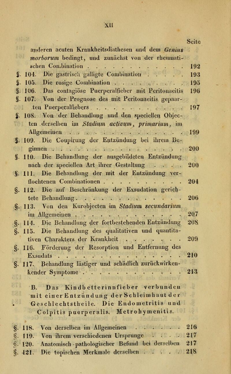 Xü Seite aii<Ie*ren acuten Krankheitsciiathesen und dem Genius morborum bedingt, und zunächst von der rheinuati- schen Combination 192 S- 104. Die gastriscii galligte Combinatioiii 193 %. 105. Die rosige Combination ,..,...,.. 195 %. 106. Das contagiöse Puerperalfieber mit Peritonaeitis lÖö §. 107. Von der Prognose des mit Peritonaeitis gepaar- ten Puerperalfiebers 197 %. 108. Von der Behandlung und den speciellen Objec- ten derselben im Btadiwn activim^ priimTÜim, im Allgemeinen . . , 199 %. 109. Die Coupiruug der E^tzünduog bei ihrem Be- ginnen 200 §. 110. Die Behandlung der ausgebildeten Entziindung nach der apeciellen Art ihrer Gestaltung . . . . 200 §. 111. Die Behandlung der mit dey Entzündung ver- flochtenen Combinationen 204 §. 112. Die auf Beschränkung der Exsudation gerich- tete Behandlung , 20Ü §. 113. Von den Kurobjecten im Stadium secundariiim im Allgeraeipen , . 207 §. 114. Die Behandlung der fortbestehenden Entzündung 20S §. 115. Die Behandlung des qualitativen und quantita- tiven Charakters der iCrankheit ,.,.,.. 2011 §. 116. Förderung der Resorption und Entfernung des Exsudats ............... 210 §. 117. Behandlung lästiger und schädlich zurückwirken- kender Symptome ..,,.....,.. 213i B. Das Kindb etterinnfieber verbunden mit einer Entzündung der Schleimhaut d er Geschlechtstheile. Die Endometritis und Colpitis puerperaiis. Metrohymenitis. §. 118. Von derselben im Allgemeinen . . . . . . 216 ^. 119. Von ihrem verschiedenen Ursprünge .... 2|7 €. 120. Anatomisch-pathologischer Befund bei derselben 217 §, 42L Die topischen Merkmale derselben . . , . 21S