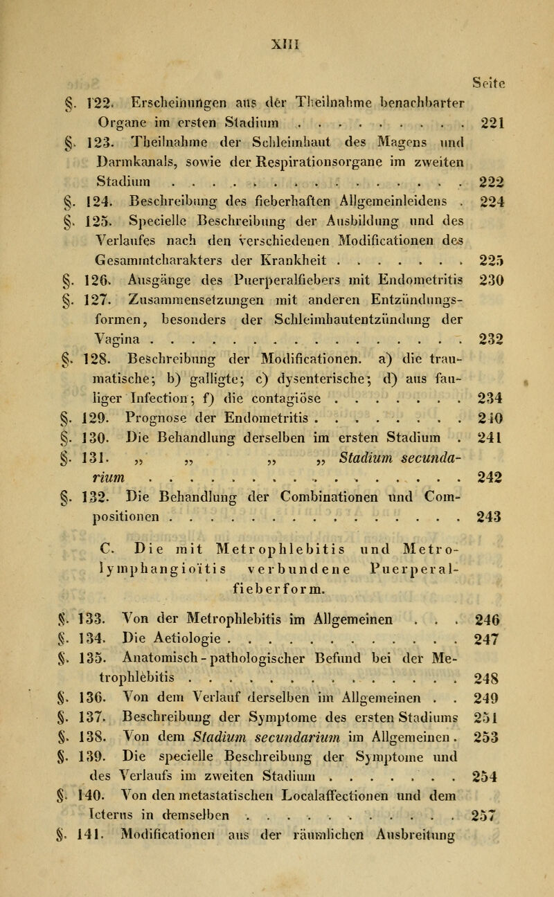 Seite g. V22^ Erscheinungen ans der Theilnabme benachbarter Organe im ersten Stadium 221 §- 123. Theünahme der Sclileimbaut des Magens und Darmkanals, sowie der Respirationsorgane im zweiten Stadium . . . . ^ . » 222 §. 124. Beschreibung des fieberhaften Allgemeinleidens . 224 §. 125. Speciellc Beschreibung der Ausbildung und des Verlaufes nach den verschiedenen Modificationen des GesammtCharakters der Krankheit . 225 §. 126. Ausgänge des Puerperalfiebers mit Endometritis 230 §. 127. Zusammensetzungen mit anderen Entzündungs- formen, besonders der Schleimhautentzündung der Vagina 232 §. 128. Beschreibung der Modificationen. a) die trau- matische; b) galligte; c) dysenterische; d) aus fau- , iiger Infection', f) die contagiöse 234 §. 129. Prognose der Endometritis ........ 210 §. 130. Die Behandlung derselben im ersten Stadium . 241 §.131. ,) „ „ 5, Stadium secunda- rium 242 §. 132. Die Behandlung der Combinationen und Com- Positionen 243 C. Die mit M et r op h 1 e b i t i s und Metro- ly mphangioitis verbundene Puerperal- fieberform. g. 133. Von der Metrophlebitis im Allgemeinen . . . 246 §. 134. Die Aetiologie 247 §. 135. Anatomisch-pathologischer Befund bei der Me- trophlebitis 248 §. 136. Von dem Verlauf derselben im Allgemeinen . . 249 §. 137. Beschreibung der Symptome des ersten Stadiums 251 §. 138. Von dem Stadium secundariiim im Allgemeinen. 253 §. 139. Die specielle Beschreibung der Symptome und des Verlaufs im zweiten Stadium . 254 §. 140. Von den metastatischen Localaffectionen und dem Icterus in demselben 257 %. 141. Modificationen aus der räumlichen Ausbreitung