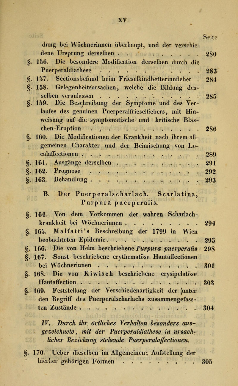 Seite diing bei Wöchnerinnen überhaupt, und der verschie- dene Ursprung derselben 280 §. IhQ. Die besondere Modification derselben durch die Puerperaldiathese . . , 28S §. 157. Sectionsbefund beiitt Frieselkindbetterinnfieber . 284 §. 158. Gelegenheitsursachen, welche die Bildung des- selben veranlassen . . . . ^ 285 §. 159. Die Beschreibung der Symptome und des Ver- laufes des genuinen Puerperalfrieselfiebers, mit Hin- weisiing auf die symptomatische und kritische Bläs- chen-Eruption * , *, . . * . 286 §. 160. Die Modificationen der Krankheit nach ihrem all- gemeinen Charakter und der Beimischung von Lo- calafFectionen , 280 §. 161. Ausgänge derselben *....,.... 291 §> 162. Prognose 292 §. 163. Behandlung 293 B. Der Puerperalscharlach. Scarlatina, Purpura puerperalis. §. 164. Von dem Vorkommen der wahren Scharlach-- krankheit bei Wöchnerinnen ......... 294 §. 165. Malfatti's Beschreibung der 1799 in Wien beobachteten Epidemie. 295 §. 166. Die von Helm beschriebene Pwrjowm puerperalis 298 §. 167. Sonst beschriebene erythematöse Hautaffectionen bei Wöchnerinnen 301 §. 168. Die von Kiwis oh beschriebene erysipelatöse Hautaffection 303 §. 169v Feststellung der Verschiedenartigkeit der [unter den Begriff des Puerperalscharlachs zusammengefass- ten Zustände 304 IV^ Durch ihr örtliches Verhalten besonders aus- gezeichnete, mit der Puerperaldiathese in ursäch- licher Beziehung stehende Puerperalaffectionen. §. 170. Ueber dieselben im Allgemeinen; Aufstellung der hierher gehörigen Formen 305