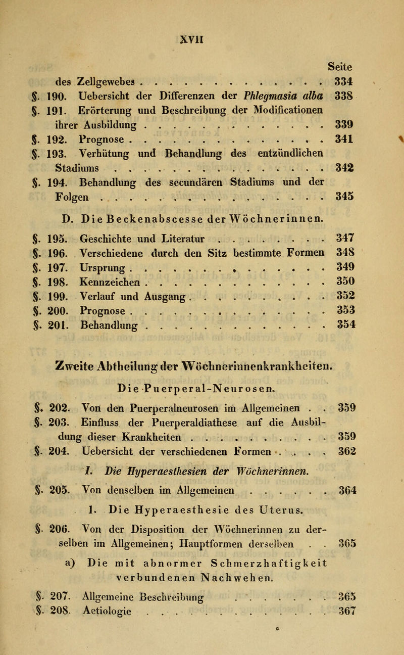 Seite des Zellgewebes 334 §. 190. Uebersicht der Differenzen der Phlegmasia alba 338 §. 191. Erörterung und Beschreibung der Modificationen ihrer Ausbildung 339 S. 192. Prognose 341 §. 193. Verhütung und Behandlung des entzündlichen Stadiums 342 §. 194. Behandlung des secundärcn Stadiums und der Folgen 345 D. Die Beckenabscesse der Wöchnerinnen. §. 195. Geschichte und Literatur 347 §. 196. Verschiedene durch den Sitz bestimmte Formen 348 §. 197. Ursprung 349 S. 198. Kennzeichen 350 §. 199. Verlauf und Ausgang * . 352 §. 200. Prognose 353 §. 201. Behandlung 354 Zweite Abtheilung der Wöchneriiinenkrankhciten. Die Puerperal-Neurosen. §♦ 202. Von den Puerperalneurosen im Allgemeinen . . 359 S. 203. Einfluss der Puerperaldiathese auf die Ausbil- dung dieser Krankheiten 359 §. 204. Uebersicht der verschiedenen Formen'. ,. . . 362 /. Die Hyperaesthesien der Wöchnerinnen. §. 205. Von denselben im Allgemeinen 364 1. Die Hyperaesthesie des Uterus. §. 206. Von der Disposition der Wöchnerinnen zu der- selben im Allgemeinen; Hauptformen derselben . 365 a) Die mit abnormer Schmerzhaftigkeit verbundenen Nachwehen. §. 207. Allgemeine Beschreibung 365 §. 208. Aetiologie 367
