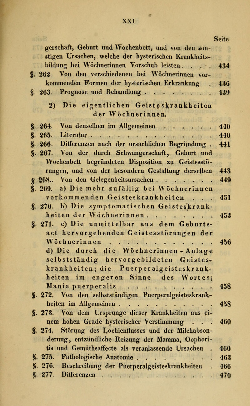 Seite gerschaft, Geburt und Wochenbett, und von den ion- stigen Ursachen, welche der hysterischen Krankheits- bildung bei Wöchnerinnen Vorschub leisten. . . . 434 %, 262. Von den verschiedenen bei Wöchnerinnen vor- kommenden Formen der hysterischen Erkrankung . 436 §. 263. Prognose und Behandlung . , 439 2) Die eigentlichen Geist§sltrankheiteu der Wöchnerinnen, §. 264. Von denselben im Allgemeinen ..,.,. 440 §. 265. Literatur 440 §. 266. Differenzen nach der ursachlichen Begründung . 441 §. 267. Von der durch Schwangerschaft, Geburt und Wochenbett begründeten Disposition zu Geistesstö- rungen, und von der besondern Gestaltung derselben 443 § i6§.. Von den Gelegenheitsursachen 449 §. 269. a) Die mehr zufällig bei Wöchnerinnen vorkommenden Geisteskrankheiten . . . 451 J. 270. b) Die symptomatischen Geistes^krank- heiten der Wöchnerinnen. 453 §. 271. c) Die unmittelbar aus dem Geburts- act hervorgehenden Geistesstörungen der Wöchnerinnen 456 d) Die durch die Wöchnerinnen-^ Anlage selbstständig hervorgebildeten Geistes- krankheiten; die Puerperalgeisteskrank- heiten im engeren Sinne des Wortes; Mania puerperalis 458 J. 272, Von den selbstständigen Puerperalgeisteskrank- heiten im Allgemeinen 458 §. 273. Von dem Ursprünge dieser Krankheiten aus ei- nem hohen Grade hysterischer Verstimmung . . . 460 §, 274. Störung des Lochienflqsses und der Milchabson- derung, entzündliche Reizung der Mamma, Oophori- tis und Gemüthsaffecte als veranlassende Ursachen . 460 §. 275. Pathologische Anatomie 463 §. 276. Beschreibung der Puerperalgeisteskrankheiten . 466 §. 277. Differenzen .,,/.....,... 470