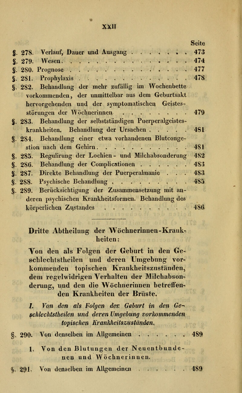 Seite §. ?78. Verlauf, Dauer und Ausgang ...,.;, 473 S, 279. Wesen. 474 §. 280. Prognose . 477 S. 281. Prophylaxis ..,.......,., 478 §, 282. Behandlung der mehr zufällig im Wochenbette vorkommenden 5 der unmittelbar aus dem Geburtsakt hervorgehenden und der symptomatischen Geistes- störungen der Wöchnerinnen ........ 479 %. 283. Behandlung der selbstständigen Puerperalgeistes- krankheiten. Behandlung der Ursachen ..... 481 §. 284. Behandlung einer etwa vorhandenen Blutcpnge- stion nach dem Gehirn 481 §. 285. Regulirung der Lochien- und Milchabsonderung 482 §. 286. Behandlung der Complicationen ..,.., 483 Sj. 287. Direkte Behandlung der Puerperalmanie . . . 483 §. 288. Psychische Behandlung 485 §. 289. Berücksichtigung der Zusammensetzung mit an- deren psychischen Krankheitsformen. Behandlung des JtQrperlichen Zustandes ....,.,,.. 48^ Dritte Abtheihiiig der Wöchnerinnen-Krank- heiten: Yon den als Folgen der Geburt in den Ge- &chlechtstheilen und deren Umgebung vor^ kommenden topischen Krankheitszuständen, dem regelwidrigen Verhalten der Milch ab son-= derung, und den die Wöchnerinnen betreffen-s den Krankheiten der Brüste, /. Von den als Folgen der^ Geburt in den Ge^ Bchlechtstheilen und deren Umgehung vorkommenden topischen Erankkeitszuständen, 290. Von denselben im Allgemeinen .,,,,. 48§f l, Ton den Blutungen der Neuentbunde-. nea und Wöchnerinnen. 21^1, Von denselben im Allgemeinen ,.,... 4811