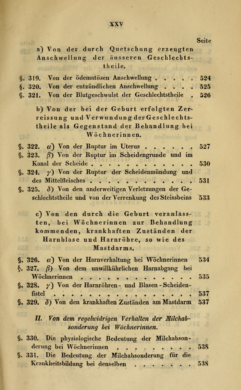 Seite a) Von der durch Quetschung erzeugten Anschwellung der äusseren Geschlechts- theile« §. 319. Von der ödematösen Anschwelhmg ♦ ♦ * ♦ . 524 §« 320* Von der entzündlichen Anschwellung ♦ . ♦ ^ 525 §. 321. Von der Blutgeschwulst der Geschlechtstheile ♦ 526 b) Vx>n der bei der Geburt erfolgten Zer- reissung und Verwun düng der Geschlechts- theile als Gegenstand der Behandlung bei Wöchnerinnen* §♦ 322* a) Von der Ruptur im Uterus ♦♦♦♦♦♦ 527 §. 323. /9) Von der Ruptur im Scheidengrunde und im Kanal der Scheide ♦»«♦♦♦♦♦♦♦♦^ 530 §♦ 324. y') Von der Ruptur der Scheidenmündung und des Mittelfleisches .♦♦♦♦♦531 §♦ 325. ö') Von den anderweitigen Verletzungen der Ge- schlechtstheile und von der Verrenkung des Steissbeins 533 c) Von den durch die Geburt veranlass- ten, bei Wöchnerinnen zur Behandlung kommenden, krankhaften Zuständen der Harnblase und Harnröhre, so wie des Mastdarms. §♦ 326. cf) Von der Harnverhaltung bei Wöchnerinnen 534 §♦ 327. ß) Von dem unwillkührlichen Harnabgang bei Wöchnerinnen ♦♦.♦♦♦♦♦♦♦♦♦♦ 535 §♦ 328^ y^ Von der Harnröhren- und Blasen - Scheiden- fistel ♦ ♦♦.♦. ♦ ♦ 537 §♦ 329^ ö) Von den krankhaften Zuständen am Mastdarm 537 //. Von dem regelwidrigen Verhalten der Milchah- sonderung bei Wöchnerinnen. §. ^30. Die physiologische Bedeutung der Milchabson« derung bei Wöchnerinnen ....♦♦.♦♦ 538 §♦ 331. Die Bedeutung der Milchabsonderung für die Krankheitsbildung bei denselben ..♦♦.♦♦ 538